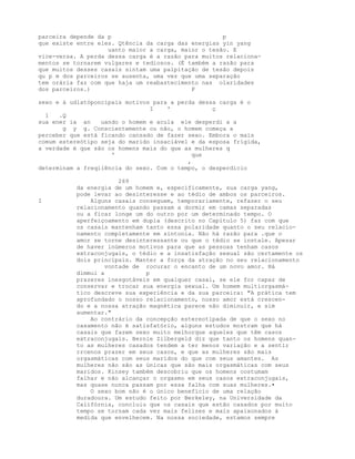 parceira depende da p p
que existe entre eles. Qtência da carga das energias yin yang
uanto maior a carga, maior o tesão. E
vice-versa. A perda dessa carga é a razão para muitos relaciona-
mentos se tornarem vulgares e tediosos. (É também a razão para
que muitos desses casais sintam uma palpitação de tesão depois
qu p m dos parceiros se ausenta, uma vez que uma separação
tem orária faz com que haja um reabastecimento nas olaridades
dos parceiros.) P
sexo e á udlatóponcipais motivos para a perda dessa carga é o
I ' ç
1 .Q
sua ener ia an uando o homem e acula ele desperdi a a
g y g. Conscientemente ou não, o homem começa a
perceber que está ficando cansado de fazer sexo. Embora o mais
comum estereótipo seja do marido insaciável e da esposa frígida,
a verdade é que são os homens mais do que as mulheres q
' que
,
determinam a freqiiência do sexo. Com o tempo, o desperdício
269
da energia de um homem e, especificamente, sua carga yang,
pode levar ao desinteresse e ao tédio de ambos os parceiros.
I Alguns casais conseguem, temporariamente, refazer o seu
relacionamento quando passam a dormir em camas separadas
ou a ficar longe um do outro por um determinado tempo. O
aperfeiçoamento em dupla (descrito no Capítulo 5) faz com que
os casais mantenham tanto essa polaridade quanto o seu relacio-
namento completamente em sintonia. Não há razão para .que o
amor se torne desinteressante ou que o tédio se instale. Apesar
de haver inúmeros motivos para que as pessoas tenham casos
extraconjugais, o tédio e a insatisfação sexual são certamente os
dois principais. Manter a força da atração no seu relacionamento
vontade de rocurar o encanto de um novo amor. Há
dimmui a p
prazeres inesgotáveis em qualquer casal, se ele for capaz de
conservar e trocar sua energia sexual. Um homem multiorgasmá-
tico descreve sua experiência e da sua parceira: "A prática tem
aprofundado o nosso relacionamento, nosso amor está crescen-
do e a nossa atração magnética parece não diminuir, e sim
aumentar."
Ao contrário da concepção estereotipada de que o sexo no
casamento não é satisfatório, alguns estudos mostram que há
casais que fazem sexo muito melhorque aqueles que têm casos
extraconjugais. Bernie Zilbergeld diz que tanto os homens quan-
to as mulheres casados tendem a ter menos variação e a sentir
rrcenos prazer em seus casos, e que as mulheres são mais
orgasmáticas com seus maridos do que com seus amantes. As
mulheres não são as únicas que são mais orgasmáticas com seus
maridos. Kinsey também descobriu que os homens costumam
falhar e não alcançar o orgasmo em seus casos extraconjugais,
mas quase nunca passam por essa falha com suas mulheres.•
O sexo bom não é o único benefício de uma relação
duradoura. Um estudo feito por Berkeley, na Universidade da
Califórnia, concluiu que os casais que estão casados por muito
tempo se tornam cada vez mais felizes e mais apaixonados à
medida que envelhecem. Na nossa sociedade, estamos sempre
 