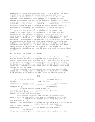270
exaltando os novos amores em canções, livros e filmes, deixando
o amor entre os casais de idosos como um amor sem paixão e
enfadonho. Roben Levenson, um dos pesquisadores, disse: "Na
verdade, o que pensamos é que nesses relacionamentos vamos
apenas nos deparar com um tipo de desgaste. Porém, isso é tudo
o que não iremos ver. Eles estão vivos, são vibrantes, emocionais ,
divenidos, sexy e nunca se cansam." As últimas pesquisas
biológicas revelam que a presença do amante antigo aumenta a
produção de endorfina, um "analgésico" natural, que dá aos
parceiros uma sensação de paz e segurança nas suas vidas."•
Os casais que optam por se amarem sem se casar podem
fazer o bom sexo, que é tão sagrado e íntimo quanto o sexo
daqueles que são casados legalmente - desde que eles prati-
quem a união de yin e yang. Ainda é importante saber que levam
anos para alcançar os mais altos níveis de intimidade física ,
emocional e espiritual e aperfeiçoar a união de yin e yang. Diz-se
no taoísmo que se leva sete anos para conhecer o corpo de uma
mulher, sete anos para conhecer a sua mente e sete anos para
conhecer o seu espírito. O ditado não quer dizer que após esse
tempo você pára de aprender ou começa a ficar entediado
simplesmente significa que leva 21 anos para você realmente ficar
familiarizado.
As "Estações" de Nossa Vida Sexual
Os taoístas sabiam que os relacionamentos não são lineares. Eles
não se aprumam na noite de núpcias nem em qualquer outra
noite. Sem dúvida, eles alternam os períodos de crescimento com
os períodos de decadência ocasionados pelos ciclos da família ,
do trabalho, da saúde e até mesmo da natureza. É importante ter
consciência desses ciclos e saber conviver em harmonia com eles,
dentro ou fora da cama.
Primeiramente, é preciso saber conversar com sua parceira
sobre esses ciclos, responsáveis pelos períodos de crescimento
e de decadência do desejo, de tal forma que nenhum dos dois
271
Muitas mulheres (e um número
a ulgado ou culpado o direta entre os
se sint j uma correlaçã
crescente de homens) vêem . É essencial
arceiros e suas próprias atratividades
desejos dos p reconhecendo
arceira escapem dessa armadilha,
que você e sua p os seus corações, mentes e
que o sexo tem tanto a ver com
espíritos quanto com seus corpos.
materialismo ocidental faz com que os homens olhem
para o cor o de uma mulher como uma mercadoria, e vice-versa.
p ` ozar" em uma mulher para saciar seu apetite
São ensinados a ` g
sexual. Esses fetiches e fantasias gerados pela mídia são ilimita-
orque o corpo de suas mulheres
dos. É comum acharem, p procurar
envelhecem, q arar de fazer sexo com elas e
ue devem p
olhar para aquelas que são "mais novas e bem mqelhores fisica-
 