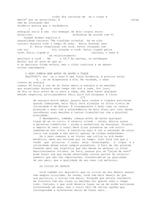 visão dos taoístas de ue o corpo é
mente" que as anteriores. A carga
vem da interação das
dinâmico mostra que a verdadeira e
, p
energias sutis e não e1o esmagar de dois corpos duros
estáticos. diferença de acordo com •1
Joseph Kramer explica a
sexualidade taoísta: "Na tradição oriental há um olho
contato durante todo o tempo do sexo. `Estou fazendo sexo
ê. Estou respirando com você. Estou relaxado com
com voc elo coração a você. Estou ligado pelos
você. Estou ligado p taoísta, o sexo é
um relacionamento
genitais a você . Em s 20." As pernas, os estômagos
melhor aos ú0 anos do que ao
e os genitais ficam velhos, mas o olhar continua a se desen-
volver sabiamente.
O SEXO COMEÇA BEM ANTES DE HAVER O TOQUE
Uma39582*1 vez ue o sexo é uma força dinâmica, é preciso estar
q ue se dispensará a ele. Na verdade, o sexo
ciente da energia
começa 48 horas á tes de se fazer amor; a energia e as emoções
que acumuladas durante esse tempo vão até a cama. Por isso,
um dia ou dois antes de ir para a cama, não deve haver qualquer
emoção negativa, principalmente ódio, pois irá bloquear a troca
272
de energia entre ambos. Quanto mais calmos e ligados estiverem
quando começarem, mais fácil será alcançar os altos níveis de
intimidade e de êxtase. É transparente o modo como os casais
planejam o sexo com a antecedência de dois dias, por isso devem
reconhecer suas emoções e tentar trabalhá-las com a possível
brevidade.
O desempenho, também, começa antes de haver qualquer
toque de um no outro. O cenário criado - velas, música suave
e palavras românticas - ajuda a harmonizar as energias. Durante
e depois do sexo o casal deve ficar presente um com outro:
lembrem-se dos olhos. A tentativa aqui é ter a sensação de estar
junto com alguém e não sentir apenas um clímax momentâneo.
Se o sexo começar a se tornar uma rotina ou até mesmo
mecânico, deve ser evitado por um tempo. Isso fará com que o
tesão que polariza o casal seja recarregado. O toque e a
intimidade devem estar sempre presentes. O fato de não estarem
fazendo amor não significa que não devam se abraçar ou ficar
emocionalmente íntimos. De fato, passar por um "jejum de sexo"
pode fazer com que sejam observadas outras partes do relacio-
namento que são tão importantes. Concentrem-se na qualidade
de seu amor, que a qualidade de seu sexo irá melhorar.
OS CICLOS DO DESEJO
Você também vai descobrir que os ciclos de seu desejo sexual
nem sempre coincidem. Às vezes, você tem mais desejo do que
sua parceira, e outras tem menos. Ninguém que esteja realmente
em sintonia com seu corpo ou emoções vai querer sexo o tempo
todo. Contudo, o que você deveria fazer se um de vocês estivesse
interessado em sexo, mas o outro não? Há várias opções que
correspondem a diferentes meios de fazer amor.
 