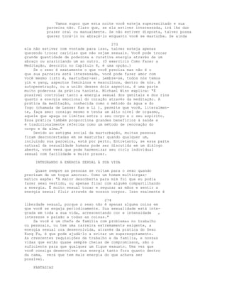 Vamos supor que esta noite você esteja superexcitado e sua
parceira não. Claro que, se ela estiver interessada, irá lhe dar
prazer oral ou manualmente. Se não estiver disposta, talvez possa
querer tocá-lo ou abraçá-lo enquanto você se masturba. Se ainda
273
ela não estiver com vontade para isso, talvez esteja apenas
querendo trocar carícias que não sejam sexuais. Você pode trocar
grande quantidade de poderosa e curativa energia através de um
abraço ou acariciando um ao outro. (O exercício Como Fazer a
Meditação, descrito no Capítulo 8, é uma opção.)
Se o sexo é exatamente o que você precisa mas não é o
que sua parceira está interessada, você pode fazer amor com
você mesmo (isto é, masturbar-se). Lembre-se, todos nós temos
yin e yang, aspectos femininos e masculinos, dentro de nós. A
autopenetração, ou a união desses dois aspectos, é uma parte
muito poderosa da prática taoísta. Michael Winn explica: "É
possível controlar tanto a energia sexual dos genitais e dos rins
quanto a energia emocional do coração através da meditação. A
prática da meditação, conhecida como o método da água e do
fogo (chamada de Lesser Kan e Li ), permite que você, literalmen-
te, faça amor consigo mesmo e tenha um alto nível de orgasmo,
aquele que apaga os limites entre o seu corpo e o seu espírito.
Essa prática também proporciona grandes benefícios à saúde e
é tradicionalmente referida como um método de renovação do
corpo e da alma."
Devido ao estigma social da masturbação, muitas pessoas
ficam desconcertadas em se masturbar quando qualquer um,
incluindo sua parceira, está por perto. Entretanto, se essa parte
natural da sexualidade humana pode ser discutida em um diálogo
aberto, você verá que pode harmonizar seu ciclo individual
sexual com facilidade e muito prazer.
INTEGRANDO A ENERGIA SEXUAL À SUA VIDA
Quase sempre as pessoas se voltam para o sexo quando
precisam de um toque amoroso. Como um homem multiorgas-
mático expõe: "A maior descoberta para mim foi que eu podia
fazer sexo vestido, ou apenas ficar com alguém compartilhando
a energia. É muito sexual tocar e segurar as mãos e sentir a
energia sexual fluir através de nossos corpos. Isso realmente é
274
liberdade sexual, porque o sexo não é apenas alguma coisa em
que você se engaja periodicamente. Sua sexualidade está inte-
grada em toda a sua vida, acrescentando cor e intensidade ,
interesse e paixão a todas as coisas."
Se você é um chefe de família com problemas no trabalho
ou pessoais, ou tem uma carreira extremamente exigente, a
energia sexual ora desenvolvida, através da prática do Sexo
Kung Fu, é que pode ajudá-lo a evitar um superesgotamento.
As crescentes requisições de trabalho e da família, e nossas
vidas que estão quase sempre cheias de compromissos, são o
suficiente para que qualquer um fique exausto. Uma vez que
você consiga desenvolver sua energia tanto fora quanto dentro
da cama, verá que tem mais energia do que achava ser
possível.
FANTASIAS
 