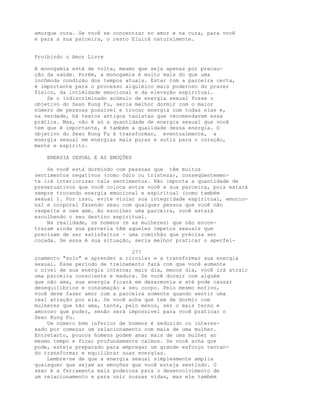 amorque cura. Se você se concentrar no amor e na cura, para você
e para a sua parceira, o resto Eluirá naturalmente.
Proibindo o Amor Livre
A monogamia está de volta, mesmo que seja apenas por precau-
ção da saúde. Porém, a monogamia é muito mais do que uma
incômoda condição dos tempos atuais. Estar com a parceira certa,
é importante para o processo alquímico mais poderoso do prazer
físico, da intimidade emocional e da elevação espiritual.
Se o indiscriminado acúmulo de energia sexual fosse o
objetivo do Sexo Kung Fu, seria melhor dormir com o maior
número de pessoas possível e trocar energia com todas elas e,
na verdade, há textos antigos taoístas que recomendavam essa
prática. Mas, não é só a quantidade de energia sexual que você
tem que é importante, é também a qualidade dessa energia. O
objetivo do Sexo Kung Fu é transformar, eventualmente, a
energia sexual em energias mais puras e sutis para o coração,
mente e espírito.
ENERGIA SEXUAL E AS EMOÇÕES
Se você está dormindo com pessoas que têm muitos
sentimentos negativos (como ódio ou tristeza), conseqüentemen-
te irá interiorizar tais sentimentos. Não importa a quantidade de
preseruativos que você coloca entre você e sua parceira, pois estará
sempre trocando energia emocional e espiritual (como também
sexual ). Por isso, evite violar sua integridade espiritual, emocio-
nal e corporal fazendo sexo com qualquer pessoa que você não
respeite e nem ame. Ao escolher uma parceira, você estará
escolhendo o seu destino espiritual.
Na realidade, os homens (e as mulheres) que não encon-
traram ainda sua parceria têm aqueles ímpetos sexuais que
precisam de ser satisfeitos - uma comichão que prècisa ser
coçada. Se essa é sua situação, seria melhor praticar o aperfei-
277
çoamento "solo" e aprender a circular e a transformar sua energia
sexual. Esse período de treinamento fará com que você aumente
o nível de sua energia interna; mais dia, menos dia, você irá atrair
uma parceira consciente e madura. Se você dormir com alguém
que não ama, sua energia ficará em desarmonia e até pode causar
desequilíbrios e consumação a seu corpo. Pelo mesmo motivo,
você deve fazer amor com a parceira somente quando sentir uma
real atração por ela. Se você acha que tem de dormir com
mulheres que não ama, tente, pelo menos, ser o mais terno e
amoroso que puder, senão será impossível para você praticar o
Sexo Kung Fu.
Um número bem inferior de homens é seduzido ou interes-
sado por começar um relacionamento com mais de uma mulher.
Entretanto, poucos homens podem amar mais de uma mulher ao
mesmo tempo e ficar profundamente calmos. Se você acha que
pode, esteja preparado para empregar um grande esforço tentan-
do transformar e equilibrar suas energias.
Lembre-se de que a energia sexual simplesmente amplia
quaisquer que sejam as emoções que você esteja sentindo. O
sexo é a ferramenta mais poderosa para o desenvolvimento de
um relacionamento e para unir nossas vidas, mas ele também
 