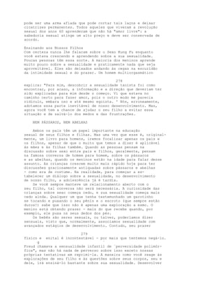 pode ser uma arma afiada que pode cortar tais laços e deixar
cicatrizes permanentes. Todos aqueles que viveram a revolução
sexual dos anos 60 aprenderam que não há "amor livre": a
sabedoria sexual atinge um alto preço e deve ser conservada de
acordo.
Ensinando aos Nossos Filhos
Com certeza nunca lhe falaram sobre o Sexo Kung Fu enquanto
você estava crescendo e aprendendo sobre a sua sexualidade.
Poucas pessoas têm essa sorte. A maioria dos meninos aprende
muito pouco sobre a sexualidade e praticamente nada que seja
aproveitável. Eles são deixados andando às cegas na escuridão
da intimidade sexual e do prazer. Um homem multiorgasmático
278
explica: "Para mim, descobrir a sexualidade taoísta foi como
encontrar, por acaso, a informação e a direção que deveriam ter
sido explicadas para mim desde o começo. Vi que estava no
caminho certo para fazer amor, pois o outro modo me parecia
ridículo, embara oso e até mesmo egoísta. ' Nós, erroneamente,
adotamos essa parte inevitável de nosso desenvolvimento. Mas,
agora você tem a chance de ajudar o seu filho a evitar essa
situação e de salvá-lo dos medos e das frustrações.
NEM PÁSSAROS, NEM ABELHAS
Ambos os pais têm um papel importante na educação
sexual de seus filhos e filhas. Mas uma vez que esse é, original-
mente, um livro para homens, iremos focalizar apenas os pais e
os filhos, apesar de que o muito que temos a dizer é aplicável
às mães e às filhas também. Quando as pessoas pensam na
discussão sobre sexo entre pais e filhos, geralmente, pensam
na famosa conversa de homem para homem, sobre os pássaros
e as abelhas, quando os meninos estão na idade para falar desse
assunto. As crianças crescem muito mais rápido hoje para ter
discussões graciosamente antiquadas sobre pássaros e abelhas
- como era de costume. Na realidade, para começar a es-
tabelecer um diálogo sobre a sexualidade, no desenvolvimento
de nosso filho, a adolescência já é tardia.
Se você sempre manteve um relacionamento aberto com o
seu filho, tal conversa não será necessária. A curiosidade das
crianças sobre sexo começa cedo, e sua sexualidade começa mais
cedo ainda. Qualquer um que tenha testemunhado um garotinho
se tocando e puxando o seu pênis e o escroto (que sempre estão
duros!) sabe que isso não é apenas uma exploração a esmo. O
menino está obtendo prazer - mais do que recebe quando, por
exemplo, ele puxa os seus dedos dos pés.
Os bebês são seres sexuais, ou talvez, poderíamos dizer
sensuais, visto que, normalmente, associamos sexualidade com
avançados estágios de desenvolvimento. Contudo, seu prazer
279
físico e enital é incontestável - por mais que tentemos negá-lo.
g `
Freud chamava a sensualidade infantil de `perversidade polimór-
fica", mas não há nada de perverso sobre isso exceto nossas
próprias tentativas em reprimi-la. A maneira como você reage às
explorações de seu filho e às questões sobre seus corpos, seu e
dele, irá ensiná-lo bastante sobre sua sexualidade. Desenvolver
 