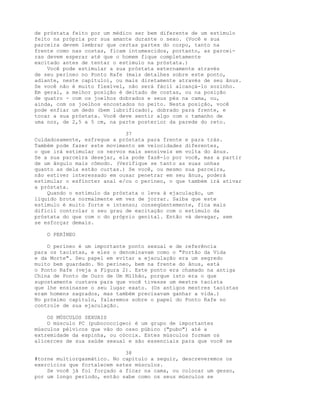 de próstata feito por um médico ser bem diferente de um estímulo
feito na própria por sua amante durante o sexo. (Você e sua
parceira devem lembrar que certas partes do corpo, tanto na
frente como nas costas, ficam intumescidos, portanto, as parcei-
ras devem esperar até que o homem fique completamente
excitado antes de tentar o estímulo na próstata.)
Você pode estimular a sua próstata externamente através
de seu períneo no Ponto Rafe (mais detalhes sobre este ponto,
adiante, neste capítulo), ou mais diretamente através de seu ânus.
Se você não é muito flexível, não será fácil alcançá-lo sozinho.
Em geral, a melhor posição é deitado de costas, ou na posição
de quatro - com os joelhos dobrados e seus pés na cama, ou,
ainda, com os joelhos encostados no peito. Nesta posição, você
pode enfiar um dedo (bem lubrificado), dobrado para frente, e
tocar a sua próstata. Você deve sentir algo com o tamanho de
uma noz, de 2,5 a 5 cm, na parte posterior da parede do reto.
37
Cuidadosamente, esfregue a próstata para frente e para trás.
Também pode fazer este movimento em velocidades diferentes,
o que irá estimular os nervos mais sensíveis em volta do ânus.
Se a sua parceira desejar, ela pode fazê-lo por você, mas a partir
de um ângulo mais cômodo. (Verifique se tanto as suas unhas
quanto as dela estão curtas.) Se você, ou mesmo sua parceira,
não estiver interessado em ousar penetrar em seu ânus, poderá
estimular o esfíncter anal e/ou o períneo, o que também irá ativar
a próstata.
Quando o estímulo da próstata o leva à ejaculação, um
líquido brota normalmente em vez de jorrar. Saiba que este
estímulo é muito forte e intenso; conseqüentemente, fica mais
difícil controlar o seu grau de excitação com o estímulo da
próstata do que com o do próprio genital. Então vá devagar, sem
se esforçar demais.
O PERÍNEO
O períneo é um importante ponto sexual e de referência
para os taoístas, e eles o denominavam como o "Portão da Vida
e da Morte". Seu papel em evitar a ejaculação era um segredo
muito bem guardado. No períneo, bem na frente do ânus, está
o Ponto Rafe (veja a Figura 2). Este ponto era chamado na antiga
China de Ponto de Ouro de Um Milhão, porque isto era o que
supostamente custava para que você tivesse um mestre taoísta
que lhe ensinasse o seu lugar exato. (Os antigos mestres taoístas
eram homens sagrados, mas também precisavam ganhar a vida.)
No próximo capítulo, falaremos sobre o papel do Ponto Rafe no
controle de sua ejaculação.
OS MÚSCULOS SEXUAIS
O músculo PC (pubococcígeo) é um grupo de importantes
músculos pélvicos que vão do osso púbico ("pubo") até a
extremidade da espinha, ou cóccix. Estes músculos formam os
alicerces de sua saúde sexual e são essenciais para que você se
38
#torne multiorgasmático. No capítulo a seguir, descreveremos os
exercícios que fortalecem estes músculos.
Se você já foi forçado a ficar na cama, ou colocar um gesso,
por um longo período, então sabe como os seus músculos se
 