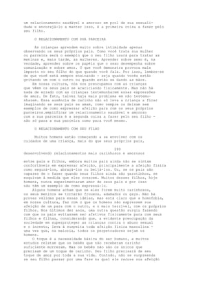 um relacionamento saudável e amoroso em prol de sua sexuali-
dade e encorajá-lo a manter isso, é a primeira coisa a fazer pelo
seu filho.
O RELACIONAMENTO COM SUA PARCEIRA
As crianças aprendem muito sobre intimidade apenas
observando os seus próprios pais. Como você trata sua mulher
ou parceira será o exemplo que o seu filho usará para tratar as
meninas e, mais tarde, as mulheres. Aprender sobre sexo é, na
verdade, aprender sobre os papéis que o sexo desempenha sobre
comunicação e sobre amor. O que você demonstra provoca mais
impacto no seu filho do que quando você fala. Por isso, lembre-se
de que você está sempre ensinando - seja quando vocês estão
gritando um com o outro ou quando estão se dando as mãos.
Em nossa cultura, nós nos preocupamos com as crianças
que vêem os seus pais se acariciando fisicamente. Mas não há
nada de errado com as crianças testemunharem essas expressões
de amor. De fato, talvez haja mais problema em não testemu-
nharem. Essa ausência de carinho não só leva a criança a ficar
imaginando se seus pais se amam, como sempre os deixam sem
exemplos de como expressar afeição para com os seus próprios
parceiros.emplificar um relacionamento saudável e amoroso
com a sua parceira é a segunda coisa a fazer pelo seu filho -
não só para a sua parceira como para você mesmo.
O RELACIONAMENTO COM SEU FILHO
Muitos homens estão começando a se envolver com os
cuidados de uma criança, mais do que seus próprios pais,
280
desenvolvendo relacionamentos mais carinhosos e amorosos
entre pais e filhos, embora muitos pais ainda não se sintam
confortáveis em expressar afeição, principalmente a afeição física
como segurá-los, abraçá-los ou beijá-los. Ou, se os pais são
capazes de o fazer quando seus filhos ainda são garotinhos, se
esquivam à medida que eles crescem. Muitos desses filhos, hoje
homens, nunca experimentaram amor de seus pais e por isso
não têm um exemplo de como expressá-lo.
Alguns homens acham que se eles forem muito carinhosos,
os seus meninos se tornarão frouxos, adamados ou gays. Não há
provas válidas para essas idéias, mas está claro que a homofobia,
em nossa cultura, faz com o que os homens não expressem sua
afeição de um para com o outro, e o mais terrível, com os próprios
filhos. Nos últimos dez anos, uma outra questão surgiu fazendo
com que os pais evitassem ser afetivos fisicamente para com seus
filhos e filhas, considerando que, a evidente preocupação da
sociedade em superproteger as crianças contra o abuso sexual
e o incesto, leva à suspeita toda afeição física masculina -
uma vez que, na maioria, todos os perpetradores sejam os
homens.
O toque é a necessidade básica do ser humano, e muitos
estudos relatam que os bebês que não receberam carinho
suficiente morreram. Mas os bebês não são os únicos que
precisam de um toque de carinho. Seu filho precisará de seu
toque de amor por toda a sua vida. Contudo, não se surpreenda
se seu filho passar por uma fase na qual ele recuse sua afeição
 