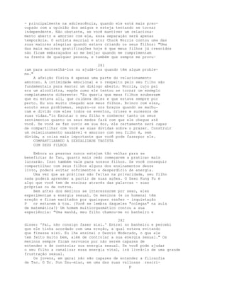 - principalmente na adolescência, quando ele está mais preo-
cupado com a opinião dos amigos e esteja tentando se tornar
independente. Não obstante, se você mantiver um relaciona-
mento aberto e amoroso com ele, essa separação será apenas
temporária. O artista marcial e ator Chuck Norris contou uma das
suas maiores alegrias quando estava criando os seus filhos: "Uma
das mais maiores gratificações hoje é que meus filhos já crescidos
não ficam embaraçados ao me beijar quando me cumprimentam
na frente de qualquer pessoa, e também que sempre me procu-
281
ram para aconselhá-los ou ajudá-los quando têm algum proble-
ma."
A afeição física é apenas uma parte do relacionamento
amoroso. A intimidade emocional e o respeito pelo seu filho são
fundamentais para manter um diálogo aberto. Norris, cujo pai
era um alcoólatra, expõe como ele tentou se tornar um exemplo
completamente diferente: "Eu queria que meus filhos soubessem
que eu estava ali, que cuidava deles e que estava sempre por
perto. Eu sou muito chegado aos meus filhos. Brinco com eles,
escuto seus problemas, seguro-os nos braços quando se machu-
cam e divido com eles todos os eventos, crises e sucessos de
suas vidas."1o Escutar o seu filho e conhecer tanto os seus
sentimentos quanto os seus medos fará com que ele chegue até
você. Se você se faz ouvir em sua dor, ele certamente será capaz
de compartilhar com você as suas dúvidas sobre o prazer. Construir
um relacionamento saudável e amoroso com seu filho é, sem
dúvida, a coisa mais importante que você pode fazerpor ele.
COMPARTILHANDO A SEXUALIDADE TAOÍSTA
COM SEUS FILHOS
Embora as pessoas nunca estejam tão velhas para se
beneficiar do Tao, quanto mais cedo começarem a praticar mais
lucrarão. Isso também vale para nossos filhos. Se você conseguir
compartilhar com seus filhos alguns dos ensinamentos desse
livro, poderá evitar sofrimentos e desperdício de energia.
Uma vez que as práticas são feitas na privacidade, seu filho
nada poderá aprender a partir de suas ações. O Sexo Kung Fu é
algo que você tem de ensinar através das palavras - suas
próprias ou de outros.
Bem antes dos meninos se interessarem por sexo, eles
experimentam a energia sexual. Os meninos (e os homens) têm
ereção e ficam excitados por quaisquer razões - inquietação
P or estarem à toa. (Você se lembra daqueles "colegas" na aula
de matemática?) Um homem multiorgasmático contou a sua
experiência: "Uma manhã, meu filho chamou-me no banheiro e
282
disse: 'Pai, não consigo fazer xixi.' Entrei no banheiro e percebi
que ele tinha acordado com uma ereção, a qual estava evitando
que fizesse xixi. Eu lhe ensinei o Desvio Moderado, o que ele
tem feito muito bem, além de controlar a sua energia sexual." Os
meninos sempre ficam nervosos por não serem capazes de
entender e de controlar sua energia sexual. Se você pode ajudar
o seu filho a canalizar essa energia vital, irá livrá-lo de uma grande
frustração sexual.
Os jovens, em geral não são capazes de entender a filosofia
de Tao. O Dr. Sun Ssu-miao, em uma das suas valiosas rescri-
p
 