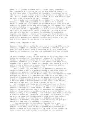 ções, diz: `Quando um homem está na idade jovem, geralmente
não compreende a filosofia de Tao. Ou até mesmo se ouviu falar
ou leu sobre ela, é improvável que acredite e pratique. Quando
ele alcançar a sua velhice vulnerável, descobrirá o significado de
Tao. Mas aí, quase sempre, é muito tarde, e para ele será difícil
se beneficiar totalmente de tal filosofia."
Espere pela oportununidade de seu filho vir a !he pedir um
conselho; você pode presenteá-lo com esse livro e outros
materiais para ler, explicando que gostaria de ter lido sobre as
práticas na idade em que ele está agora. Se você deixar esse livro
na sua prateleira ou em um lugar de fácil acesso, talvez ele pegue
o livro por si só, o importante para ele é saber que não tem de
se trancar no quano ou no banheiro para ler. Se você acha que
ele não deve ler um livro sobre sexualidade tão explícita,
enquanto não alcance a idade apropriada, irá deixá-lo bastante
curioso para querer ler o livro. Esteja certo de que ele não se
interessará enquanto não estiver pronto, pois quando o estiver
irá procurar saber de uma forma ou de outra.
Sexualidade, Segredos e Tao
Deveria ficar claro a patir de agora que o taoísmo, diferente de
outras tradições espirituais, nos estimula a conhecer o que nos
envolve e que a sexualidade é uma parte vital para humanidade.
Para muitos ocidentais que têm sido ensinados para ter vergonha
283
de seus próprios corpos, de uma maneira ou de outra, isso é uma
idéia que revoluciona. Ironicamente (alguns diriam hipocrita-
mente), os povos ocidentais se deleitam ao mesmo tempo que
condenam. Portanto, para a maioria das pessoas que está acos-
tumada a ver o sexo ser usado para vender tudo, desde a cerveja
até o carro, a idéia que a sexualidade é também uma prática
espiritual é igualmente revolucionária.
Neste livro, tentamos explicar os pensamentos antigos dos
taoístas sobre o amor e a relação sexual e como eles podem ser
usados pelas pessoas atualmente. Se você não procurar por
outras práticas a não ser as deste livro, sua vida certamente será
enriquecida. Entretanto, seríamos negligentes se não explicás-
semos que a sexualidade é apenas uma parte da prática taoísta
e que há outros pensamentos e exercícios igualmente poderosos
e eficazes para o desenvolvimento do seu corpo, suas emoções,
sua mente e seu espírito, fora e dentro do quarto.
As tradições medicinais do taoísmo, conhecidas no Ociden-
te como medicina chinesa e acupuntura, têm ajudado a inúmeras
pessoas a reconquistar suas saúdes; os exercícios chi-kung e
Tai-chi têm sido as bases das artes marciais que trabalham o
interior agora populares mundialmente; e a essência filosófica do
texto taoísta, o Tao Te Ching , é um dos trabalhos mais traduzidos
e lidos no mundo da literatura. Além disso, nos últimos 20 anos,
as artes da cama vêm transformando a vida sexual das pessoas
de todo o mundo. O taoísmo tem muita sabedoria prática a
oferecer - a sabedoria que pode ajudar as pessoas de qualquer
religião a ter uma vida saudável e significativa.
Como mencionamos na Introdução, Mantak Chia e sua
mulher Maneewan, desenvolveram a Cura Tao, e eles têm escrito
vários livros explicando as muitas partes desse esquema de
saúde. Há mais de 3.000 instrutores de Cura Tao nas cidades de
todo o mundo que podem ajudar na prática. Se você estiver
 