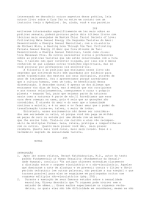 interessado em descobrir outros aspectos dessa prática, leia
outros livro sobre a Cura Tao ou entre em contato com um
instrutor (veja o Apêndice). Se, ainda, você e sua parceira
284
estiverem interessados especificamente em ler mais sobre as
práticas sexuais, poderá procurar pelos dois últimos livros com
técnicas mais avançadas de Mantak Chia: Taoist Secrets of Love:
Cultivating Male Sexual Energy (Os Segredos Taoístas do Amor:
Desenvolvendo a Energia Sexual Masculina), com a co-autoria
de Michael Winn, e Healing Love Through the Tao: Cultivating
Fe>nale Sexual Energy (O Amor que Cura Através de Tao:
Desenvolvendo a Energia Sexual Feminina), tendo como co-au-
tora Maneewan Chia. Há outros excelentes livros e professores
sobre as práticas taoístas que não estão relacionadas com a Cura
Tao. O taoísmo não quer converter ninguém, por isso ele é menos
conhecido do que algumas outras tradições espirituais, mas se
você procurar por professores irá encontrá-los.
A filosofia e as práticas que ensinamos nesse livro são
segredos que estiveram muito bem guardados por milênios para
serem transmitidos dos mestres aos seus discípulos, através de
anos de treinamento. Ora o apresentamos porque acreditamos
que a cultura humana, como um todo, se beneficiará dessa
disseminação. A desordem carnal é apenas um dos dilemas que
encaramos nos dias de hoje, mas à medida que nos corrigirmos
e aos nossos relacionamentos, começaremos a curar o próprio
planeta - segundo Tao, para que sejamos parte da natureza
assim como a natureza é parte de nós.ll Acreditamos que essa
cura deva começar na cama, pois é nela que as gerações são
concebidas. É através do amor e do sexo que a humanidade
continua a existir, e é no amor e no fazer amor que o poder da
transformação torna-se, talvez, o maior de todos.
Entretanto, esses ensinamentos não devem ser considera-
dos sem seriedade ou valor, só porque você não paga um milhão
em peças de ouro ou estuda por uma década com um mestre
que lhe ensine tudo. Trate-os com carinho e eles vão recompen-
sá-lo de múltiplas formas. Leia, releia, pratique e compartilhe-os
com os outros. Quanto mais prazer você der, mais prazer
receberá. Quanto mais você curar, mais será curado. Esse é o
verdadeiro segredo da sexualidade taoísta.
285
NOTAS
INTRODUÇÃO
l. Após ler esses relatos, Herant Katchadourian, M.D., autor do texto
padrão Fundamentals of Human Sexuality (Fundamentos da Sexuali-
dade Humana), concluiu: "Os antigos chineses entendiam claramente
a distinção entre o orgasmo ejaculatório e o não-ejaculatório. Aqueles
que dominaram a arte de alcançar e se prevenir contra o último e óbvio
período refratário [em outras palavras, não perdiam a sua ereção] o que
tornava possível para eles se engajarem em prolongados coitos com
orgasmos múltiplos não-ejaculatórios (pág. 292).
2. Durante a execução de seus famosos estudos sobre a sexualidade
masculina, Kinsey descobriu que "o orgasmo pode ocorrer sem a
emissão de sêmen... Esses machos experimentam os orgasmos verda-
deiros, os quais eles não têm dificuldade em reconhecer, mesmo se não
 