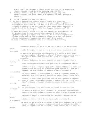 ejacularem." Veja Kinsey no livro Sexual Behavior in the Human Male
(Comportamento Sexual do Macho Humano), págs.158-59.
3. Hanman e Fithian, Any Man Can (Todo Homem Pode), pág. 157.
Natalie Angier, New York Times, 3 de dezembro de 1992, página de
abenura.
•ÍTIlLO UM: A prova está nas suas calças
1. As muiras pessoas que negam a possibilidade de o homem ser
multiorgasmático confundem o orgasmo com a ejaculação. Os pioneiros
pesquisadores sobre sexo William Masters e Virginia Johnson colocaram
o título do capítulo 1 em seu livro de 19•(, Human Sexual Response (A
Reação Sexual do Ser Humano) "The Male Orgasm (Ejaculation)" (O
g j ç
Or asmo Masculino [E acula ão]). Em suas pesquisas, eles descobriram
que pouquíssimas de suas cobaias eram capazes de ter orgasmos
repetidos depois qtte ejaculavam. Contudo, Katchadourian explica: "As
últimas provas revelam que o orgasmo múltiplo não é tão raro quando
o homem experimenta o orgasmo sem ejacular." Mesmo quando
Masters e Johnson definiram tanto o orgasmo como "de repente,
287
contrações musculares rítmicas na região pélvica ou em qualquer
outra
região do corpo, é o que alivia a tensão sexual acumulada e as
sensaçòes
da mente que acompanham essa experiência", quanto a ejaculação
como uma simples "liberação do sêmen". A sexualidade taoísta sempre
achou que os homens têm orgasmos múltiplos e não ejaculações
múltiplas.
2. A escola Reichiana de psicoterapia faz uma distinção entre o
climax,
como contrações musculares nos genitais, e o orgasmoque define
como
contraçòes que se espalham por todo o corpo. Embora essa distinção
possa provar ser útil no aprendizado para separar o clímax (e o
orgasmo) da ejaculação, ela parece um tanto radical. Na
continuidade
do prazer sexual, a linha entre o clímax e o orgasmo sempre está
embaçada. Por isso, para os propósitos desse livro, iremos falar
sobre
clímax (ou contrações genitais) como um dos aspectos do orgasmo.
3. Dunn e Trost, "Os Orgasmos Múltiplos Masculinos: Um Estudo Descri-
tivo" Archives of Sexual Behavior(Arquivos do Comportamento
Sexual),
pág. 382.
4. As descobertas foram publicadas no jornal Nature. Voorhies
escreve:
"O sexo e a mone são dois fundamentais, porém não compreendidos
aspectos da vida. Julga-se sempre que eles estejam ligados, porque
a
reprodução requer a divergência dos recursos limitados de um
desen-
volvimento (corporal) e de uma manutenção somática. Essa
divergência
de recursos em animais acasalados, muitas vezes chamadas de o custo
da reprodução, é comumente expressada como uma redução da vida
útil nos animais que se acasalam... Essa redução de vida útil dos
machos
 
