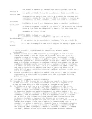 que acasalam parece ser causada por usna produção a mais de
esperma e
não pela atividade física do acasalamento. Essa conclusão está
baseada nas
observações da mutação que reduzia a produção de esperma, mas
aumentava a média da vida útil em 65o•o em ambos, os machos que
acasalavam e os hemiafroditas... Isso contradiz a tradicional
pretensão
biológica de que é mais trabalhoso para os grandes (testículos)
produzirem
um simples esperma." Wayne A. Van Voorhies, "A Produção de Esperma
Reduz a Vida Útil das Nematóides", Nat:cre 3õ• (Natureza 360) (3
de
dezembro de 1992): 456-58.
CAPÍTULO DOIS: Conheça-se a si mesmo
1. A medicina ocidental identificou: (1) uma fase latente
(preenchimento);
(2) um estágio de intumescimento (inchação); C3) um estágio de
ereção
total; (4) um estágio de uma ereção rígida. Os estágios pré- e pós-
ereção
288
(flácido e murcho, respectivamente) também são, algumas vezes,
adicionados.
2. Muitos estudos atuais têm aumentado a preocupação de que a vasec-
tomia pode estar ligada ao câncer de próstata. Mas o Dr. Stuan S.
Howards escreve no Western Journa! oJMedicine: "A possível relação
entre a vasectomia e o câncer de próstata tem de ser vista com algum
ceticismo, porque dois outros estudos, um dos quais levou muito tempo
para prosseguir, não encontrou qualquer efeito. Além disso, não há uma
explicação biologicamente plausível para a relação entre a vasectomia
e o câncer de próstata" (vol. 160 n o 2 [Fevereiro de 1994]: 1•C). Uma
vez que os doutores não sabem o que causa o câncer de próstata, é
muito difícil para a medicina ocidental explicar qualquer ligação entre
ele e a vasectomia.
3. Muitos observadores e céticos da sexualidade oriental têm confundido
erroneamente a ejaculação retrógrada com a não ejaculação descrita
pelos taoístas.
CAPfTULO TRêS: Tornando-se multiorgasmático
1. Gênesis 38: 8-10. Segundo as leis da Bíblia, quando um homem morre
sem ter procriado, é de responsabilidade de seu imião engravidar a
mulher do homem mono para que prossiga a linhagem de seu irmão.
2. No Ocidente, a medicina e a moralidade, infelizmente, têm estado
sempre ligadas. No começo de 1758, com a publicação da Onania, or
a Treatise upon the Disorders Produced by Masturbation (Tratado sobre
as Desordens Produzidas pela Masturbação), do médico suíço S. A.
Tissot, a medicina ocidental e, principalmente, a psiquiatria têm feito
afirmações, sem fundamentos, de que a masturbação causa a insanida-
de. A maioria dos argumentos estava baseada nas observações de que
os doentes mentais se masturbavam. Ninguém se preocupou em
pergunrar se a masturbação pode ser uma parte natural (desinibida) da
sexualidade humana, assim como o sadio e o insano podem comer e
dormir, eles podem se masturbar. (Segundo Tao, a ejaculação excessiva
em ambos, sadio e insano, pode levar a um "desgaste cerebral".) Em
seu livro de 1882 Psychopathia Sexualis (Psicopatia Sexual), Richard
von Krafft-Ebing, um dos principais psiquiatras do mundo naquela
 