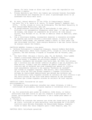 época, foi mais longe ao dizer que todo o sexo não reprodutivo era
anormal e doente.
3. Kinsey descobriu que 95o•o dos homens que estavam fazendo faculdade
se masturbaram até chegarem aos 21 anos. A percentagem entre os já
graduados era muito mais alta.
289
#4. M. Hunt, Sexual Behavior in the 1970s (O Comportamento Sexual
nos Anos 70), e R. Levin e A. Levin, "O Prazer Sexual", Redbook (Set.
1975), 51-58, citado no livro de Zilbergeld, The New Male Sexuality (A
Nova Sexualidade Masculina), pág.128.
5. Os pesquisadores concluíram que "a masturbação é como usar o
erotismo e ter pensamentos freqüentes sobre sexo - e não uma válvula
de escape, nem sequer um componente de um estilo de vida sexual
ativo". Veja Michael et al. em Sex in America (Sexo na América), págs.
158-165.
6. Com a tecnologia modema, conseguimos observar a crescente atividade
do esperma que ocorre durante a excitação sexual. A partir de uma
relativa imobilidade, seu esperma começa a bater os seus rabos com
uma velocidade incrível. Essa energia mecânica é uma das fontes óbvias
da energia sexual dos homens.
CAPÍTLILO QUATRO: Conheça a sua pa•e•
l. Anthony Pietropinto e Jacqueline Simenaut, Beyond theMale Myth(Além
do Mito Masculino) (Nova York: Signet,1977), citado no livro de Brauer
e Brauer, The ESO Ecstasy I'rogram (O Programa ESO de •xtase), pág.
27.
2. For Each Other (Um para o Outro), pág. 66, de Barbach. Veja também
"Sobre a Ejaculação Feminina" de Belzer, Whipple e Moger.
3. Sigmund Freud, o fundador da psicologia modema e um brilhante
teórico, realmente não entendeu isso muito bem. Em 1920, ele afirmou
que o clitóris era uma versão inferior do pênis e que as mulheres, por
esse motivo, tinham o que ele chamava de "pênis invejoso". Ele
concluiu que as mulheres que eram orgasmáticas apenas no clitóris
eram sexualmente imaturas e não aquelas "mulheres de verdade"
que tinham os orgasmos vaginais. Bem maluco, não? Infelizmente,
só por volta de 1953 que Kinsey resgatou o orgasmo clitoriano do
estigma da imaturidade demonstrando que metade das mulheres que
ele entrevistou tinha orgasmos através do estímulo de seus clitóris e que
não havia provas de que elas eram menos maduras do que quaisquer
mulheres que tinham orgasmos através do estímulo de suas vaginas.
CAPÍTIJLO CINCO: Tornando-se um casal
multiorgasmático
1. Certamente, havia poderosas relações nas camas chinesas, e toda a
instituição de poligamia, múltiplas esposas e concubinas entre a nobre-
290
# za, foi preenchida pelo poder da dinâmica. Além disso, os textos
anteriores eram bem claros no que diz respeito à preocupação com o
prazer (principalmente o das mulheres) e com a saúde para ambos os
parceiros.
2. IChingl.5.
3. "A média de infecção das pessoas que ainda não fazem parte do grupo
de risco, incluindo os seus parceiros, está estimada em 1/100.000",
Instituto para Estudos Avançados da Sexualidade Humana, Complete
Guide to Safer Sex (Guia Completo para o Sexo Seguro), pág. 43.
CAPfTULO SEIS: Satisfação garantida
 