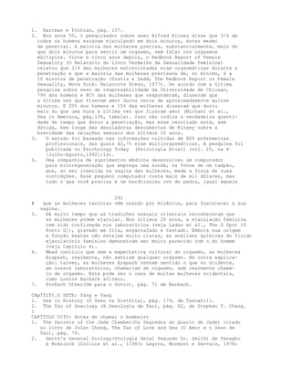 1. Hartman e Fithian, pág. 157.
2. Nos anos 50, o pesquisador sobre sexo Alfred Kinsey disse que 3/4 de
todos os homens esravam ejaculando em dois minutos, antes mesmo
de penetrar. A maioria das mulheres precisa, substancialmente, mais do
que dois minutos para sentir um orgasmo, sem falar nos orgasmos
múltiplos. Vinte e cinco anos depois, o Redbook Report of Female
Sexuality (O Relatório do Livro Vermelho da Sexualidade Feminina)
relatou que 3/4 das mulheres entrevistadas eram orgasmáticas durante a
penetração e que a maioria das mulheres precisava de, no mínimo, 6 a
10 minutos de penetração (Travis e Sadd, The Redbook Report on Female
Sexuality, Nova York: Delacorte Press, 1977). De acordo com a última
pesquisa sobre sexo de responsabilidade da Universidade de Chicago,
79% dos homens e 8C% das mulheses que responderam, disseram que
a última vez que fizeram amor durou cerca de aproximadamente quinze
minutos. E 20% dos homens e 15% das mulheres disseram que durou
mais do que uma hora a última vez que fizeram amor (Michael et al.,
Sex in Amerzca, pág.136, tabela). Isso não indica a verdadeira quanti-
dade de tempo que durou a penetração, mas esse resultado está, sem
dúvida, bem longe das desoladoras descobertas de Kinsey sobre a
brevidade das relações sexuais dos últimos 15 anos.
3. O estudo foi baseado nas informações colhidas de 805 enfermeiras
profissionais, das quais 42,7% eram multiorgasmáticas. A pesquisa foi
publicada no Psichology Today (Psicologia Atual) (vol. 25, na 4
[Julho-Agosto,1992]:14).
4. Uma companhia de suprimentos médicos desenvolveu um computador
para biorregeneração que emprega uma sonda, na fonna de um tampão,
que, ao ser inserida na vagina das mulheres, mede a força de suas
contrdções. Esse pequeno computador custa mais de mil dólares, mas
tudo o que você precisa é úm bardtíssimo ovo de pedra, igual àquele
291
# que as mulheres taoístas vêm usando por milênios, para fostalecer a sua
vagina.
5. Há muito tempo que as tradições sexuais orientais reconheceram que
as mulheres podem ejacular. Nos últimos 20 anos, a ejaculação feminina
tem sido confirmada nos laboratórios (veja Ladas et al., The G Spot 10
Ponto G]), gravado em fita, engarrafado e testado. Embora sua origem
e função exatas não estejam muito claras, as análises químicas do fluido
ejaculatório feminino demonstram ser muito parecido com o do homem
(veja Capítulo 4).
6. Mead concluiu que sem a expectativa cultural do orgasmo, as mulheres
Arapash, realmente, não sentiam qualquer orgasmo. Há outra explica-
ção: talvez, as mulheres Arapash tenham sentido o que no Ocidente,
em nossos laboratórios, chamariam de orgasmo, sem realmente chamá-
lo de orgasmo. Este pode ser o caso de muitas mulheres ocidentais,
como Lonnie Barbach afirmou.
7. ForEach Other(Um para o Outro), pág. 71 de Barbach.
CApÍTLTI.O SETE: Yang e Yang
1. Sex in History (O Sexo na História), pág. 179, de Tannahill.
2. The Tao of Sexology (A Sexologia de Tao), pág. 62, de Stephen T. Chang.
I
CAPÍTULO OITO: Antes de chamar o bombeiro
1. The Secrets of the Jade Chamber(Os Segredos do Quarto de Jade) citado
no livro de Jolan Chang, The Tao of Love and Sex (O Amor e o Sexo de
Tao), pág. 79.
2. Smith's General Urology(Urologia Geral Segundo Dr. Smith) de Tanagho
e McAninch (Collins et al., 11983; Legros, Mormont e Servais, 1978;
 