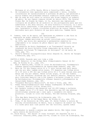 Montague et al.,1979; Spark, White e Connolly,1980), pág. 700.
3. Há tratamentos como aparelhos para compressão a vácuo, injeções
intravenosas de vasodilatadores e próteses de pênis, que permitem a
muitos homens com problemas sexuais orgânicos ainda terem ereções.
4. Não há nada de novo sobre os relatos que dizem respeito ao aumento
de pênis. No seu famoso romance chinês do século XVII, The Caiwial
Prayer Mat (A Oração da Came), Li Yu, descreve uma implantação
cirúrgica de um pênis de um cachorro no seu protagonista para que e1e
aumentasse o seu dote natural. Se esta história é fictícia, ou o autor
tinha muita imaginação, é bem possível que houvesse médicos chineses
que, igualmente a alguns cirurgiões plásticos de nossos tempos, fossem
motivados mais pelo dinheiro do que pela medicina. Também havia
292
# homens, como os de agora, que desejavam se submeter a uma faca na
esperança de poder aumentar sua "virilidade".
5. Os Btauer também mencionam um estudo controlado pela Inglatetra,
em 1975, que dizia dos aparentes e petmanentes aumentos no
comprimento e na largura do pênis depois que o homem fazia cenos
exercícios.
6. Uma pesquisa de Niels Skakkebaek e um "testemunho" durante um
congresso de Louis Guilette foram comenrados em um anigo do
Newsweek intitulado "A Composição do Estrogeno" (21 de março de
1994, pág. 76).
7. Smith's General Urology(Urologia Geral Segundo Dr. Smith) de Tanagho
e McAninch, pág. 677.
CAPÍTUI.O NOVE: Fazendo amor por toda a vida
1. Sexua! Behavior in the Htcman Male (Comportamento Sexual do Ho-
mem, de Kinsey et al , pág. 226.
2. Winn e Newton,1982. Citado no livro de Katchadourian, Fundamentals
ofHuman Sexuality(Fundamentos da Sexualidade Humana), pág. 385.
3. Mais de 75% dos homens entre 61 e 71 anos faziam sexo pelo menos
uma vez por mês; também entre esses, 37% daqueles que tinham entre
61 e 65 anos e 28% dos que tinham entre 66 e 71 anos faziam sexo pelo
menos uma vez por semana. Nesse último grupo, só 10% dos homens
(e 5% das mulheres) disseram não ter desejos sexuais. Pesquisa feita
pelo Const<mer Reports com 4.246 homens e mulheres citada no livro
de Katchadourian, Ftcndamentals ofHuman Sexualit_y(Fundamentos da
Sexualidade Humana), pág. 385.
4. "Orgasmos Múltiplos Masculinos", de Dunn e Trost, pág. 385.
5. Human SexualInadeqtcacy(O Sexo Humano Inadequado) de Masters
e Johnson. Boston: Little, Brown,1970.
6. Ann Landers conduziu uma pesquisa com 141.000 homens e mulheres
nas idades entre 17 e 93 anos. Ela descobriu que 82% das pessoas
entrevistadas achavam que o sexo após o casamento etn menos
ptazeroso. Citado no livro dos Btauer, The ESO Ecstasy Program, pág.
4.
7. TTie New Male Sexuality de Zilbergeld, pág. 375.
8. Sexual Behavior in the Human Male, de Kinsey et al., pág. 579.
9. Time, 15 de fevereiro de 1993, pág. 39. Helen Fisher, a autora de
Anatomy oflove(Anatomia do Amor), fala a respeito da endorf na: "Esta
é a tazão pela qual tudo parece ser tão horrível, quando somos
293
# abandonados ou quando a pessoa que amamos morre. Não temos nossa
quota diária de narcóticos." ç
10. Chuck Nonis, The Secret of Inner Strength (Os Segredos da For a
Interior) (Charter,1989), págs.163-•4, citado no livro de Zilbergeld, The
 