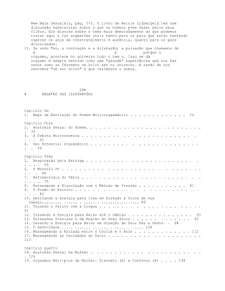 New Mále Sexualáty, pág. 573. O livro de Bernie Zilbergeld tem uma
discussão espetacular sobre o que os homens p•em fazer pelos seus
filhos. Ele discute sobre o tema mais demoradamente do que podemos
tratar aqui e faz sugestões úteis tanto para os pais que estão tentando
superar os anos de constrangimento e ausência, quanto para os pais
divorciados.
11. Se undo Tao, a contração e a dilatação, a pulsação que chamamos de
g p porque o
orgasmo, acontece no universo todo o tem o. Isso se dá
orgasmo é sempre sentido como uma "grande" experiência que nos faz
senúr como se fôssemos um único ser no universo. A razão de nos
senúrmos "um ser único" é que realmente o somos.
29•
# RELA•ÃO DAS ILUSTRA•ÕES
Capítulo Um
1. Mapa de Excitação do Homem Multiorgasmático . . . . . . . . . . . . . 26
Capítulo Dois
2. Anatomia Sexual do Homem. . . . . . . . . . . . . . . . . . . . . . . . . .
. 36
3. A Órbita Microcósmica . . . . . . . . . . . . . . . . . . . . . . . . .
. . . 41
4. Seu Potencial Orgasmático . . . . . . . . . . . . . . . . . . . . . . . .
. . 54
Capítulo Três
5. Respiração pela Barriga . . . . . . . . . . . . . . . . . . . . . . . . .
. . . . 63
6. O Músculo PC . . . . . . . . . . . . . . . . . . . . . . . . . . . . . .
. . . 66
7. Reflexologia do Pênis . . . . . . . . . . . . . . . . . . . . . . . . . .
. . . . 75
8. Retardando a Ejaculação com o Método de Pressão . . . . . . . . . . . 81
9. O Puxão do Escroto . . . . . . . . . . . . . . . . . . . . . . . . . .
. . . 82
10. Desviando a Energia para cima em Direção à Coroa de sua
Cabeça......... ...... . ....... ................. 89
11. Tocando o Palato com a Língua . . . . . . . . . . . . . . . . . . . . . .
91
12. Trazendo a Energia para Baixo até o Umbigo . . . . . . . . . . . . . . . 93
13. Pulsaçòes Craniana e da Região do Osso Sacro . . . . . . . . . . . . . 95
14. Levando a Energia para Baixo em direção de Seus Pés e Dedos. . 98
15. O Dedo-chave...... ....... ....... . ....... ..... 108
16. Massageando a Entrada entre o Cóccix e o Ânus . . . . . . . . . . . . . 112
17. Massageando as Cavidades do Sacro . . . . . . . . . . . . . . . . . . . . .
113
Capítulo Quatro
18. Anatomia Sexual da Mulher . . . . . . . . . . . . . . . . . . . . . . . .
. 126
19. Orgasmos Múltiplos da Mulher: Discreto (A) e Contínuo (B) . . . . 138
 