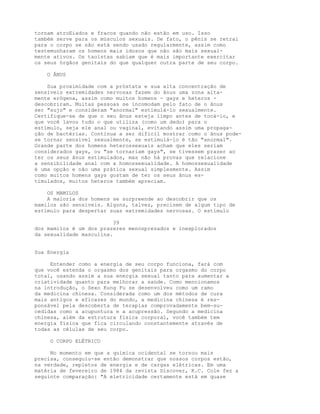 tornam atroEiados e fracos quando não estão em uso. Isso
também serve para os músculos sexuais. De fato, o pênis se retrai
para o corpo se não está sendo usado regularmente, assim como
testemunharam os homens mais idosos que não são mais sexual-
mente ativos. Os taoístas sabiam que é mais importante exercitar
os seus órgãos genitais do que qualquer outra parte de seu corpo.
O ÂNUS
Sua proximidade com a próstata e sua alta concentração de
sensíveis extremidades nervosas fazem do ânus uma zona alta-
mente erógena, assim como muitos homens - gays e heteros -
descobriram. Muitas pessoas se incomodam pelo fato de o ânus
ser "sujo" e consideram "anormal" estimulá-lo sexualmente.
Certifique-se de que o seu ânus esteja limpo antes de tocá-lo, e
que você lavou tudo o que utiliza (como um dedo) para o
estímulo, seja ele anal ou vaginal, evitando assim uma propaga-
ção de bactérias. Continua a ser difícil mostrar como o ânus pode-
se tornar sensível sexualmente, se estimulá-lo é tão "anormal".
Grande parte dos homens heterossexuais acham que eles seriam
considerados gays, ou "se tornariam gays", se tivessem prazer ao
ter os seus ânus estimulados, mas não há provas que relacione
a sensibilidade anal com a homossexualidade. A homossexualidade
é uma opção e não uma prática sexual simplesmente. Assim
como muitos homens gays gostam de ter os seus ânus es-
timulados, muitos heteros também apreciam.
OS MAMILOS
A maioria dos homens se surpreende ao descobrir que os
mamilos são sensíveis. Alguns, talvez, precisem de algum tipo de
estímulo para despertar suas extremidades nervosas. O estímulo
39
dos mamilos é um dos prazeres menosprezados e inexplorados
da sexualidade masculina.
Sua Energia
Entender como a energia de seu corpo funciona, fará com
que você estenda o orgasmo dos genitais para orgasmo do corpo
total, usando assim a sua energia sexual tanto para aumentar a
criatividade quanto para melhorar a saúde. Como mencionamos
na introdução, o Sexo Kung Fu se desenvolveu como um ramo
da medicina chinesa. Considerada como um dos métodos de cura
mais antigos e eficazes do mundo, a medicina chinesa é res-
ponsável pela descoberta de terapias comprovadamente bem-su-
cedidas como a acupuntura e a acupressão. Segundo a medicina
chinesa, além da estrutura física corporal, você também tem
energia física que fica circulando constantemente através de
todas as células de seu corpo.
O CORPO ELÉTRICO
No momento em que a química ocidental se tornou mais
precisa, conseguiu-se então demonstrar que nossos corpos estão,
na verdade, repletos de energia e de cargas elétricas. Em uma
matéria de fevereiro de 1984 da revista Discover, K.C. Cole fez a
seguinte comparação: "A eletricidade certamente está em quase
 