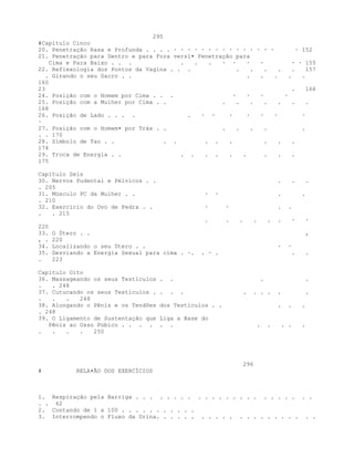 295
#Capítulo Cinco
20. Penetração Rasa e Profunda . . . . · · · · · · · · · · · · · · · · 152
21. Penetração para Dentro e para Fora versl• Penetração para
Cima e Para Baixo . . . . . . · · · · · · 155
22. Reflexologia dos Pontos da Vagina . . . . . . . . 157
. Girando o seu Sacro . . . . . . .
160
23 . 166
24. Posição com o Homem por Cima . . . · · · ·
25. Posição com a Mulher por Cima . . . . . . . . .
168
26. Posição de Lado . . . . . · · · · · · ·
·
27. Posição com o Homem• por Trás . . . . . . .
. . 170
28. Símbolo de Tao . . . . . . . . . .
174
29. Troca de Energia . . . . . . . . . . .
175
Capítulo Seis
30. Nervos Pudental e Pélvicos . . . . .
. 205
31. Músculo PC da Mulher . . · · . .
. 210
32. Exercício do Ovo de Pedra . . · · . .
. . 215
. . . . . . · ·
220
33. O Útero . . ,
, . 220
34. Localizando o seu Útero . . · ·
35. Desviando a Energia Sexual para cima . ·. . · . . .
. 223
Capítulo Oito
36. Massageando os seus Testículos . . . .
. . 248
37. Cutucando os seus Testículos . . . . . . . . . .
. . . 248
38. Alongando o Pênis e os Tendões dos Testículos . . . . .
. 248
39. O Ligamento de Sustentação que Liga a Base do
Pênis ao Osso Púbico . . . . . . . . . . .
. . . . 250
296
# RELA•ÃO DOS EXERCÍCIOS
1. Respiração pela Barriga . . . . . . . . . . . . . . . . . . . . . . . .
. . 62
2. Contando de 1 a 100 . . . . . . . . . . .
3. Interrompendo o Fluxo da Urina. . . . . . . . . . . . . . . . . . . . . .
 