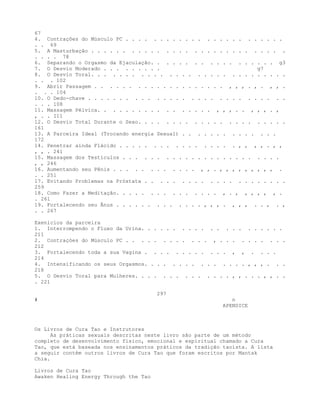 67
4. Contrações do Músculo PC . . . . . . . . . . . . . . . . . . . . . . . .
. . 69
5. A Masturbação . . . . . . . . . . . . . . . . . . . . . . . . . . . . .
. . . . 78
6. Separando o Orgasmo da Ejaculação. . . . . . . . . . . . . . . . . . g3
7. O Desvio Moderado . . . . . . . . . g7
8. O Desvio Toral. . . . . . . . . . . . . . . . . . . . . . . . . . . . .
. . . 102
9. Abrir Passagem . . . . . . . . . . . . . . . . . . . . , , , . , . , , .
. . . 104
10. O Dedo-chave . . . . . . . . . . . . . . . . . . . . . . . . . . . . .
. . . 108
11. Massagem Pélvica. . . . . . . . . . . . . . . . . , , , . . , , , . ,
, . . I11
12. O Desvio Total Durante o Sexo. . . . . . . . . . . . . . . . . . . . . .
161
13. A Parceira Ideal (Trocando energia Sexual) . . . . . . . . . . . . . .
172
14. Penetrar ainda Flácido . . . . . . . . . . . . . . . . . , , , , . , ,
, , . 241
15. Massagem dos Testículos . . . . . . . . . . . . . . . . . . . . . . . .
, , 246
16. Aumentando seu Pênis . . . . . . . . . . . . , , . , , , , , , , , , .
. . 251
17. Evitando Problemas na Próstata . . . . . . . . . . . . . . . . . . . . .
259
18. Como Fazer a Meditação. . . . . . . . . . . . . . . , . , , , , , , .
. 261
19. Fortalecendo seu Ânus . . . . . . . . . . . . . , , , . , , , . . , . ,
. . 267
Exenícios da parceira
1. Interrompendo o Fluxo da Urina. . . . . . . . . . . . . . . . . . . . .
211
2. Contraçòes do Músculo PC . . . . . . . . . . . . , . . . . . . . . . .
212
3. Fortalecendo toda a sua Vagina . . . . . . . . . . . . , , . . . .
214
4. Intensificando os seus Orgasmos. . . . . . . . . . . . . . . , , , . . .
218
5. O Desvio Toral para Mulheres. . . . . . . . . . . . . . , , . . . , , . .
. 221
297
# n
APENDICE
Os Livros de Cura Tao e Instrutores
As práticas sexuais descritas neste livro são parte de um método
completo de desenvolvimento físico, emocional e espiritual chamado a Cura
Tao, que está baseada nos ensinamentos práticos da tradição taoísta. A lista
a seguir contém outros livros de Cura Tao que foram escritos por Mantak
Chia.
Livros de Cura Tao
Awaken Healing Energy Through the Tao
 