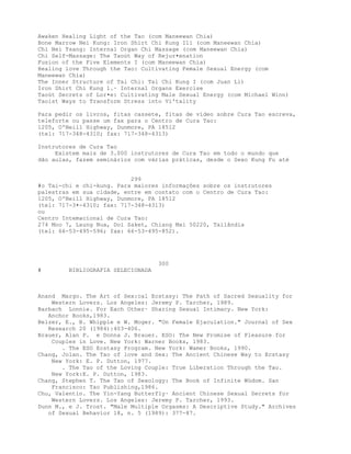 Awaken Healing Light of the Tao (com Maneewan Chia)
Bone Marrow Nei Kung: Iron Shirt Chi Kung I11 (com Maneewan Chia)
Chi Nei Tsang: Internal Organ Chi Massage (com Maneewan Chia)
Chi Self-Massage: The Taoút Way of Rejur•enation
Fusion of the Five Elements I (com Maneewan Chia)
Healing love Through the Tao: Cultivating Female Sexual Energy (com
Maneewan Chia)
The Inner Structure of Tai Chi: Tai Chi Kung I (com Juan Li)
Iron Shirt Chi Kung 1.· Internal Organs Exercise
Taoút Secrets of Lor•e: Cultivating Male Sexual Energy (com Michael Winn)
Taoist Ways to Transform Stress into Vi'tality
Para pedir os livros, fitas cassete, fitas de vídeo sobre Cura Tao escreva,
teleforte ou passe um fax para o Centro de Cura Tao:
1205, O'Neill Highway, Dunmore, PA 18512
(tel: 717-348-4310; fax: 717-348-4313)
Instrutores de Cura Tao
Existem mais de 3.000 instrutores de Cura Tao em todo o mundo que
dão aulas, fazem seminários com várias práticas, desde o Sexo Kung Fu até
299
#o Tai-chi e chi-kung. Para maiores informações sobre os instrutores
palestras em sua cidade, entre em contato com o Centro de Cura Tao:
1205, O'Neill Highway, Dunmore, PA 18512
(tel: 717-3•-4310; fax: 717-348-4313)
ou
Centro Intemacional de Cura Tao:
274 Moo 7, Laung Nua, Doi Saket, Chiang Mai 50220, Tailândia
(tel: 66-53-495-596; fax: 66-53-495-852).
300
# BIBLIOGRAFIA SELECIONADA
Anand Margo. The Art of Sex:cal Ecstasy: The Path of Sacred Sexuality for
Western Lovers. Los Angeles: Jeremy P. Tarcher, 1989.
Barbach Lonnie. For Each Other· Sharing Sexual Intimacy. New York:
Anchor Books,1983.
Belzer, E., B. Whipple e W. Moger. "On Female Ejaculation." Journal of Sex
Research 20 (1984):403-406.
Brauer, Alan P. e Donna J. Brauer. ESO: The New Promise of Pleasure for
Couples in Love. New York: Warner Books, 1983.
. The ESO Ecstasy Program. New York: Wamer Books, 1990.
Chang, Jolan. The Tao of love and Sex: The Ancient Chinese Way to Ecstasy
New York: E. P. Dutton, 1977.
. The Tao of the Loving Couple: True Liberation Through the Tao.
New York:E. P. Dutton, 1983.
Chang, Stephen T. The Tao of Sexology: The Book of Infinite Wúdom. San
Francisco: Tao Publishing,1986.
Chu, Valentin. The Yin-Yang Butterfly· Ancient Chinese Sexual Secrets for
Western Lovers. Los Angeles: Jeremy P. Tarcher, 1993.
Dunn M., e J. Trost. "Male Multiple Orgasms: A Descriptive Study." Archives
of Sexual Behavior 18, n. 5 (1989): 377-87.
 