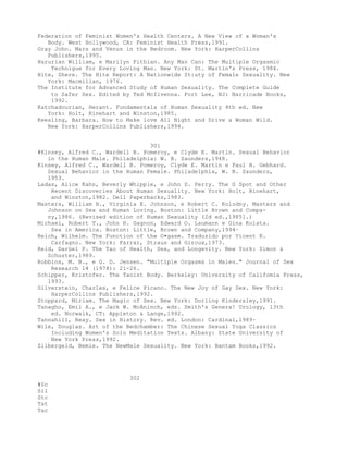 Federation of Feminist Women's Health Centers. A New View of a Woman's
Body. West Hollywood, CA: Feminist Health Press,1991.
Gray John. Mars and Venus in the Bedroom. New York: HarperCollins
Publishers,1995.
Harurian William, e Marilyn Fithian. Any Man Can: The Multiple Orgasmic
Technigue for Every Loving Man. New York: St. Martin's Press, 1984.
Hite, Shere. The Hite Report: A Nationwide St:uty of Female Sexuality. New
York: Macmillan, 1976.
The Institute for Advanced Study of Human Sexuality. The Complete Guide
to Safer Sex. Edited by Ted McIlvenna. Fort Lee, NJ: Barricade Books,
1992.
Katchadourian, Herant. Fundamentals of Human Sexuality 4th ed. New
York: Holt, Rinehart and Winston,1985.
Keesling, Barbara. How to Make love All Night and Drive a Woman Wild.
New York: HarperCollins Publishers,1994.
301
#Kinsey, Alfred C., Wardell B. Pomeroy, e Clyde E. Martin. Sexual Behavior
in the Human Male. Philadelphia: W. B. Saunders,1948.
Kinsey, Alfred C., Wardell B. Pomeroy, Clyde E. Martin e Paul H. Gebhard.
Sexual Behavior in the Human Female. Philadelphia, W. B. Saunders,
1953.
Ladas, Alice Kahn, Beverly Whipple, e John D. Perry. The G Spot and Other
Recent Discoveries About Human Sexuality. New York: Holt, Rinehart,
and Winston,1982. Dell Paperbacks,1983.
Masters, William H., Virginia E. Johnson, e Robert C. Kolodny. Masters and
Johnson on Sex and Human Loving. Boston: Little Brown and Compa-
ny,1986. (Revised edition of Human Sexuality (2d ed.,1985].)
Michael, Robert T., John H. Gagnon, Edward O. Laumann e Gina Kolata.
Sex in America. Boston: Little, Brown and Company,1994·
Reich, Wilhelm. The Function of the O•gasm. Traduzido por Vicent R.
Carfagno. New York: Farrar, Straus and Giroux,1973.
Reid, Darüel P. The Tao of Health, Sex, and Longevity. New York: Simon &
Schuster,1989.
Robbins, M. B., e G. D. Jensen. "Multiple Orgasms in Males." Journal of Sex
Research 14 (1978): 21-26.
Schipper, Kristofer. The Taoist Body. Berkeley: University of Califomia Press,
1993.
Silverstein, Charles, e Felice Picano. The New Joy of Gay Sex. New York:
HarperCollins Publishers,1992.
Stoppard, Miriam. The Magic of Sex. New York: Dorling Kindersley,1991.
Tanagho, Emil A., e Jack W. McAninch, eds. Smith's Genera! Urology, l3th
ed. Norwalk, CT: Appleton & Lange,1992.
Tannahill, Reay. Sex in History. Rev. ed. London: Cardinal,1989·
Wile, Douglas. Art of the Bedchamber: The Chinese Sexual Yoga Classics
Including Women's Solo Meditation Texts. Albany: State University of
New York Press,1992.
Zilbergeld, Bemie. The NewMale Sexuality. New York: Bantam Books,1992.
302
#Sc
Sil
Stc
Tat
Tac
 