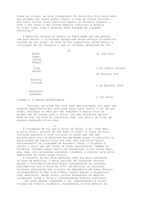 todas as coisas, as mais intangíveis do dia-a-dia: Ela tanto está
nas paredes das casas quanto regula a vida de nossas células...
Ela tanto aciona trens elétricos quanto os cérebros humanos...
Todo o seu corpo é uma enorme máquina elétrica: a química
do corpo (como toda a química) está fundada em ligações
elétricas."
A medicina chinesa se baseia na habilidade que uma pessoa
tem para manter a circulação apropriada dessa energia bioelétrica
através de seu corpo. Se você já fez acupuntura, então sentiu a
circulação da tal energia, o que os chineses denominam de chi.
40
Reser ia (Pai-Hui)
Supen
(céreb
Pálpet
Líng • do Crânio (Atlas)
Gargar
do Pescoço (C•)
Heserva
(coraçãc
• da Espinha (T••)
Reservató
(abd6men
o.:do Sacro
FIGURA 3. A ÓRBITA MICROCÓSMICA
Contudo, se ainda não teve essa oportunidade, eis aqui uma
simples experiência que você pode fazer para sentir a chi de seu
corpo. Esfregue as mãos por dez segundos e depois vire as
palmas uma de frente para a outra, com uma distância aproxi-
mada de 2cm. Se você se concentrar bem, irá sentir um fluxo de
energia passando entre elas.
41
A concepção de chi não é única na China. O Dr. John Mann
e Larry Short, autores de The Body of Light (O Corpo de Luz),
contaram quarenta e nove culturas no mundo que têm uma
palavra para chi; as palavras variam desde prana no sânscrito a
neyatoneyah em lakota sioux até num, que significa "ponto
efervescente" na linguagem de Kalahari !Kung. O Ocidente é
talvez o único que não tenha um termo equivalente. Também no
Ocidente, falamos sobre sentir-se energizado ou ter baixa ener-
gia, mas, com raríssimas exceções, tendemos a ignorar esta parte
importante de nosso corpo físico.
O conceito de chi está ganhando cada vez mais aceitação
na área da medicina. O maior período de transição ocorreu
quando o Presidente Richard Nixon restabeleceu as relações
diplomáticas com a China em 1972· Em Beijing, os doutores
chineses realizaram uma cirurgia de emergência em James Reston,
correspondente do New York Times, usando apenas a acupuntura
como anestesia. Desde então, muitas delegações de médicos
ocidentais foram à China e testemunharam eventos similares.
Chi está apenas começando a ser compreendida na termi-
nologia da ciência ocidental. Atualmente, muitos médicos do
 
