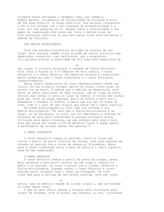 Ocidente estão estudando o fenômeno como, por exemplo,
Robert Becker, ortopedista da Universidade de Siracusa e autor
de The Body Electric (O Corpo Elétrico). Ele procura interpretar
a chi e sua relação com o seu trabalho na bioeletricidade e a
cura. Foi uma pesquisa do Dr. Becker sobre a eletricidade e seu
papel na regeneração dos ossos que levou o método atual de
usar correntes elétricas no seu mais baixo nível para estimular a
emenda de fraturas.
SUA ÓRBITA MICROCÓSMICA
Você tem energia bioelétrica em todas as células de seu
corpo. Esta energia também viaja através de certos circuitos bem
demarcados conhecidos como meridianos, que a acupuntura
utiliza para ajustar a quantidade de chi numa área específica de
42
seu corpo. O circuito principal é chamado de Órbita Microcós-
mica (veja a Figura 3) e é composta de dois canais, o Canal
Posterior e o Canal Anterior (na medicina chinesa é tradicional-
mente conhecida como o Canal Governante e o Canal Funcional,
respectivamente).
Estes canais fazem parte do nosso desenvolvimento desde seu
início. No seu primeiro estágio dentro do útero, nosso corpo se
parece com um disco. À medida que o embrião se desenvolve, este
disco se dobra resultando em duas suturas, uma ao longo da parte
central das costas e outra ao longo da frente. A sutura das costas
pode ser vista na nossa espinha, mas a da frente é mais sutil.
Raramente a notamos na frente, a menos que ela não se feche de
todo, como é o caso de uma criança que nasce com o lábio leporino.
Um homem multiorgasmático fala como ele entende a sua ?
Órbita Microcósmica: "Eu acho que a Órbita Microcósmica é um
canal, ou um meridiano, ou rota, que foi descoberta e testada há
milhares de anos para transformar a energia biológica bruta,
utilizada para gerar crianças, em uma energia mais leve e mais
pura que possa ser usada a fim de melhorar tanto a saúde quanto
a performance da relação sexual das pessoas."
O CANAL POSTERIOR
O Canal Posterior começa no períneo, corre ao longo das
costas a partir da parte inferior da coluna, sobe pela espinha em
direção ao pescoço até a coroa da cabeça e, finalmente, desce
para a testa terminando entre a base do nariz e o lábio superior,
onde há uma indentação.
O CANAL ANTERIOR
O Canal Anterior começa a partir da ponta da língua, passa
pela garganta e pela parte central de seu corpo e termina no
púbis e no períneo. Ao tocar o palato com a língua, fecha-se a
Órbita Microcósmica. Algumas vezes, o Canal Anterior é inter-
pretado pelos chineses como o Canal da Concepção. Se você
olhar bem para a barriga de uma mulher grávida, verá uma linha
43
escura (que os médicos chamam de liriea rzigra ), que se estende
ao longo desse canal.
O que se deve sentir quando a energia está circulando pelo
corpo• Na verdade, você já possui uma energia, ou chi, circulando
 