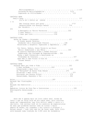 Multiorgasmático . . . . . . . . . . . . . , . . . . . . , . . j c)4
Tornando-se Multiorgasmática . . . . . . . . . . . . . ?(j3
Superando as Dificuldades . . . . . . . . . . . . . . . . ?19
CAPÍTULO SETE
Yang e Yang. . . . . . . . . . . . . . . . . . . . . . . . . . . . . . ??7
P1l'a OS I IOIIlC nS (•GIvS . . . . . . . . . . . . . . . . . . . .
7 77
Não Consigo Parar até gozar . . . . . . . . . . . . . . ?'?7
Desenvolvendo sua Energia Sexual . . . . . . . . . . ??9
Ser Versátil. . . . . . . . . . . . . . . . . . . . . . . · · · · · ·
231
A Monogamia ou Vários Parceiros . . . . . . . . . . . 232
O Sexo Seguro.................·········233
O Sexo que Cura.......................·234
CAPÍTULO OITO
Antes de Chamar o Encanador . . . . . . . . . . . . . . . . 237
Só Acaba quando Termina:
Acabando com a Ejaculação Precoce . . . . . . . . 238
Encantando a Serpente: Superando a Impotência . . 240
Por Favor, Senhor, Posso Torná-lo um Pouco
Maior: Aumentando o seu Pênis . . . . . . . . . . . . 249
De quantos Espermatozóides o Homem Precisa?
Aumentando sua Contagem de Espermatozóides . 256
Minha o Quê? Prevenindo e Resolvendo os
Problemas da Próstata . . . . . . . . . . . . . . . . . . . 257
Sexo Não é como Pizza: A Cura do
Trauma Sexual. . . . . . . . . . . . . . . . . . . . . . . . .259
CAPÍTULO NOVE
Fazendo Amor por Toda a Vida. . . . . . . . . . . . . . . . 263
O Sexo eaIdade........................263
Conservando o Amor Vivo . . . . . . . . . . . . . . . . . 269
As "Estaçòes" de Nossa Vida Sexual . . . . . . . . . .271
Proibindo o Amor Livre . . . . . . . . . . . . . . . . . . . 277
Ensinando aos Nossos Filhos . . . . . . . . . . . . . . . 278
Sexualidade, Segredos e Tao . . . . . . . . . . . . . . . 283
Notas.........................................287
Relação das Ilustrações. . . . . . . . . . . . . . . . . . . . . . . . . . . .
295
Relação dos Exercícios . . . . . . . . . . . . . . . . . . . . . . . . . . . .
297
Apêndice: Livros de Cura Tao e Instrutores . . . . . . . . . . . . . 299
Bibliografia Selecionada . . . . . . . . . . . . . . . . . . . . . . . . . . .
301
AVISO
Este não é apenas mais um livro sobre sexo. Ainda há
tanto o que se falar hoje em dia sobre sexo, pois continua
sendo mal compreendido, que fica difícil saber o certo e o
não-certo. Com certeza você já viu anúncios de especialistas
em sexo que prometem ensinar como se tornar o maior
amante do mundo, ter orgasmos o dia inteiro e alcançar o
êxtase sexual - tudo isso sem ter de fazer nada. Este livro
está baseado numa tradição de 3.000 anos de verdadeira
 
