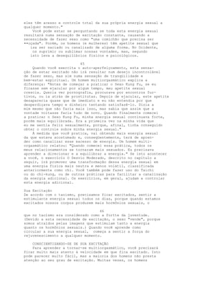 eles têm acesso e controle total da sua própria energia sexual a
qualquer momento."
Você pode estar se perguntando se toda esta energia sexual
resultará numa sensação de excitação constante, causando a
necessidade de fazer sexo como "uma comichão que precisa ser
••oçada". Porém, os homens (e mulheres) têm apetite sexual que
isa ser saciado ou canalizado de alguma forma. No Ocidente,
os suprimir ou sublimar nossas vontades, mas, segundo
isto leva a desequilíbrios físicos e psicológicos.
45
Quando você exercita o auto-aperfeiçoamento, esta sensa-
ção de estar excitado não irá resultar num desejo incontrolável
de fazer sexo, mas sim numa sensação de tranqüilidade e
bem-estar espiritual. Um homem multiorgasmático explica a
diferença: "Antes de começar a praticar o Sexo Kung Fu, se eu
ficasse sem ejacular por algum tempo, meu apetite sexual
crescia. Queria ver pornografia, procurava por encontros fur-
tivos, ou ia atrás de prostitutas. Depois de ejacular, este apetite
desaparecia quase que de imediato e eu não entendia por que
desperdiçava tempo e dinheiro tentando satisfazê-lo. Dizia a
mim mesmo que não faria mais isso, mas sabia que assim que a
vontade voltasse faria tudo de novo. Quando finalmente comecei
a praticar o Sexo Kung Fu, minha energia sexual continuava forte,
porém mais equilibrada. Era a primeira vez na minha vida que
eu me sentia feliz sexualmente, porque, afinal, tinha conseguido
obter o controle sobre minha energia sexual."
À medida que você pratica, vai obtendo mais energia sexual
da que estava acostumado e, conseqüentemente, terá de apren-
der como canalizar esse excesso de energia. Um homem multi-
orgasmático relatou: "Quando comecei essa prática, todos os
meus relacionamentos se tornaram mais sexuados. Eu precisava
aprender a direcionar e a equilibrar a energia." Se isto acontecer
a você, o exercício O Desvio Moderado, descrito no capítulo a
seguir, irá promover uma transformação dessa energia sexual em
uma energia física mais neutra e menos volátil, classificada
anteriormente como chi. Você também pode fazer uso do Taichi
ou do chi-kung, ou de outras práticas para facilitar a canalização
da energia adicional. Os exercícios, em geral, ajudam a controlar
esta energia adicional.
Sua Excitação
De acordo com o taoísmo, precisamos ficar excitados, sentir a
estimulante energia sexual todos os dias, porque quando estamos
excitados nossos corpos produzem mais hormônios sexuais, o
46
que no taoísmo era considerado como a fortte da juventude.
(Devido a esta necessidade de excitação, o sexo "vende", porque
somos atraídos pelas imagens que estimulam tanto a energia
quanto os hormônios sexuais.) Quando você aprende como
circular a sua energia sexual, começa a sentir a força do
rejuvenescimento a qualquer momento.
CONSCIENTIZANDO-SE DE SUA EXCITAÇÃO
Para aprender a tornar-se multiorgasmático, você precisará
ficar muito mais atento à velocidade em que fica excitado. Isto
pode parecer muito fácil, mas a maioria dos homens não presta
atenção ao seu grau de excitação. Muitas vezes, os homens
 