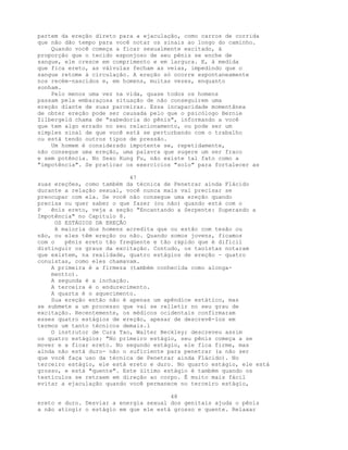 partem da ereção direto para a ejaculação, como carros de corrida
que não dão tempo para você notar os sinais ao longo do caminho.
Quando você começa a ficar sexualmente excitado, à
proporção que o tecido esponjoso de seu pênis se enche de
sangue, ele cresce em comprimento e em largura. E, à medida
que fica ereto, as válvulas fecham as veias, impedindo que o
sangue retome à circulação. A ereção só ocorre espontaneamente
nos recém-nascidos e, em homens, muitas vezes, enquanto
sonham.
Pelo menos uma vez na vida, quase todos os homens
passam pela embaraçosa situação de não conseguirem uma
ereção diante de suas parceiras. Essa incapacidade momentânea
de obter ereção pode ser causada pelo que o psicólogo Bernie
Zilbergeld chama de "sabedoria do pênis", informando a você
que tem algo errado no seu relacionamento, ou pode ser um
simples sinal de que você está se perturbando com o trabalho
ou está tendo outros tipos de pressão.
Um homem é considerado impotente se, repetidamente,
não consegue uma ereção, uma palavra que sugere um ser fraco
e sem potência. No Sexo Kung Fu, não existe tal fato como a
"impotência". Se praticar os exercícios "solo" para fortalecer as
47
suas ereções, como também da técnica de Penetrar ainda Flácido
durante a relação sexual, você nunca mais vai precisar se
preocupar com ela. Se você não consegue uma ereção quando
precisa ou quer saber o que fazer (ou não) quando está com o
P ênis ereto, veja a seção "Encantando a Serpente: Superando a
Impotência" no Capítulo 8.
OS ESTÁGIOS DA EREÇÃO
A maioria dos homens acredita que ou estão com tesão ou
não, ou eles têm ereção ou não. Quando somos jovens, ficamos
com o pênis ereto tão freqüente e tão rápido que é difícil
distinguir os graus da excitação. Contudo, os taoístas notaram
que existem, na realidade, quatro estágios de ereção - quatro
conuistas, como eles chamavam.
A primeira é a firmeza (também conhecida como alonga-
mentto).
A segunda é a inchação.
A terceira é o endurecimento.
A quarta é o aquecimento.
Sua ereção então não é apenas um apêndice estático, mas
se submete a um processo que vai se relletir no seu grau de
excitação. Recentemente, os médicos ocidentais confirmaram
esses quatro estágios de ereção, apesar de descrevê-los em
termos um tanto técnicos demais.l
O instrutor de Cura Tao, Walter Beckley; descreveu assim
os quatro estágios: "No primeiro estágio, seu pênis começa a se
mover e a ficar ereto. No segundo estágio, ele fica firme, mas
ainda não está duro- não o suficiente para penetrar (a não ser
que você faça uso da técnica de Penetrar ainda Flácido). No
terceiro estágio, ele está ereto e duro. No quarto estágio, ele está
grosso, e está "quente". Este último estágio é também quando os
testículos se retraem em direção ao corpo. É muito mais fácil
evitar a ejaculação quando você permanece no terceiro estágio,
48
ereto e duro. Desviar a energia sexual dos genitais ajuda o pênis
a não atingir o estágio em que ele está grosso e quente. Relaxar
 