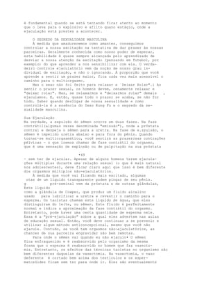 é fundamental quando se está tentando ficar atento ao momento
que o leva para o explosivo e aflito quano estágio, onde a
ejaculação está prestes a acontecer.
O SEGREDO DA SEXUALIDADE MASCULINA
À medida que amadurecemos como amantes, conseguimos
controlar a nossa excitação na tentativa de dar prazer às nossas
parceiras. Geralmente conhecida como nosso poder de esperar,
esta habilidade é quase sempre alcançada pelo aprendizado de
desviar a nossa atenção da excitação (pensando em futebol, por
exemplo) do que aprender a nos sensibilizar com ela. O verda-
deiro controle ejaculatório vem da noção de nosso grau in-
dividual de excitação, e não o ignorando. À proporção que você
aprende a sentir um prazer maior, fica cada vez mais acessível o
caminho para o multiorgasmo.
Mas o sexo não foi feito para relaxar e `Deixar Rolar".i Ao
sentir o prazer sexual, os homens devem, cenamente relaxar e
"deixar rolar". Mas, se relaxarmos e "deixarmos rolar" demais ,
ejaculamos. E, então, quase todo o prazer se acaba, se não for
todo. Saber quando desligar de nossa sexualidade e como
controlá-la é a essência do Sexo Kung Fu e o segredo da se-
xualidade masculina.
Sua Ejaculação
Na verdade, a expulsão do sêmen ocorre em duas fases. Na fase
contrátil(algumas vezes denominada "emissão"), onde a próstata
contrai e despeja o sêmen para a uretra. Na fase de e.zpulsão, o
sêmen é impelido uretra abaixo e para fora do pênis. Quando
tornar-se multiorgasmático, você sentirá as prazerosas contrações
pélvicas - o que iremos chamar de fase contrátil do orgasmo,
que é uma sensação de explosão ou de palpitação na sua próstata
•49
- sem ter de ejacular. Apesar de alguns homens terem ejacula-
ções múltiplas durante uma relação sexual (o que é mais natural
nos adolescentes), deve ficar claro aqui que isso é bem diferente
dos orgasmos múltiplos não-ejaculatórios.
À medida que você vai ficando mais excitado, algumas
otas de um líquido transparente podem pingar de seu pênis.
g pré-seminal vem da próstata e de outras glândulas,
Este líquido
como a glândula de Cowper, que produz um fluido alcalino
usado para lubrificar a uretra e revestir o caminho para o
esperma. Os taoístas chamam este líquido de água, que eles
distinguiram do leite, ou sêmen. Este fluido é perfeitamente
normal e indica a aproximação da fase contrátil do orgasmo.
Entretanto, pode haver uma certa quantidade de esperma nele.
Essa é a "pré-ejaculação" sobre a qual eles advertem nas aulas
de educação sexual. Então, você deve continuar a se prevenir e
utilizar algum método anticoncepcional, mesmo que você não
ejacule. Contudo, se você tem orgasmos não-ejaculatórios, as
chances de sua parceira engravidar são bem remotas.
Para onde o sêmen vai quando eu não ejaculo• O sêmen
fica enfraquecido e é reabsorvido pelo organismo da mesma
forma que o esperma é reabsorvido no homem que faz vasecto-
mia. Entretanto, os efeitos das técnicas taoístas no organismo são
bem diferentes daquelas da vasectomia. Na vasectomia, o vaso
deferente é cortado bem acima dos testículos e os esper-
matozóides ficam sem ter para onde ir. Eles são eventualmente
 