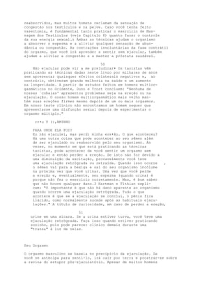 reabsorvidos, mas muitos homens reclamam da sensação de
congestão nos testículos e na pelve. Caso você tenha feito
vasectomia, é fundamental tanto praticar o exercício de Mas-
sagem dos Testículos (veja Capítulo 8) quanto fazer o controle
da sua energia sexual.z Ambas as técnicas ajudam o organismo
a absorver o esperma e a aliviar qualquer sensação de abun-
dância ou congestão. As contrações involuntárias da fase contrátil
do orgasmo, que você irá aprender a sentir sem ejacular, também
ajudam a aliviar a congestão e a manter a próstata saudável.
50
Não ejacular pode vir a me prejudicar• Os taoístas vêm
praticando as técnicas dadas neste livro por milhares de anos
sem apresentar quaisquer efeitos colaterais negativos e, ao
contrário, obtiveram grande melhoria na saúde e um aumento
na longevidade. A partir de estudos feitos em homens multior-
gasmáticos no Ocidente, Dunn e Trost concluem: "Nenhuma de
nossas `cobaias' apresentou problemas seja na ereção ou na
ejaculação. O nosso homem multiorgasmático mais velho man-
tém suas ereções firmes mesmo depois de um ou mais orgasmos.
Em nosso teste clínico não encontramos um homem sequer que
apresentasse uma disfunção sexual depois de experimentar o
orgasmo múltiplo."
rr•u V (:,AMINHO
PARA ONDE ELA FOI?
Eu não ejaculei, mas perdi minha ere•ão. O gue aconteceu?
Há uma outra coisa que pode acontecer ao seu sêmen além
de ser ejaculado ou reabsorvido pelo seu organismo. Às
vezes, no momento em que está praticando as técnicas
taoístas, pode acontecer de você sentir um orgasmo sem
ejacular e então perder a ereção. Se isto não for devido a
uma diminuição da excitação, provavelmente você teve
uma ejaculação retrógrada ou retraída. Quando isso ocorre ,
o sêmen vai para a bexiga e sai do seu organismo incólume
na próxima vez que você urinar. Uma vez que você perde
a ereção e, eventualmente, seu esperma (quando urina) é
porque não fez o exercício corretamente. Mas, é bom saber
que não houve qualquer dano.3 Hartman e Fithian expli-
cam: "O importante é que não há dano aparente ao organismo
quando ocorre uma ejaculação retrógrada. Tudo o que
acontece é que se a ejaculação se conclui, o pênis fica
llácido, como normalmente sucede após as habituais ejacu-
lações." A título de curiosidade, em caso de perder a ereção,
51
urine em uma xícara. Se a urina estiver turva, você teve uma
ejaculação retrógrada. Faça isso quando estiver praticando
sozinho, pois pode parecer clínico demais durante uma
"transa" à luz de velas.
Seu Orgasmo
O orgasmo masculino se baseia no precipício da ejaculação. Se
você se antecipa para senti-lo, irá cair por terra e prostrar-se sobre
a ravina do estupor pós-ejaculatório. Apesar de muitos homens
 