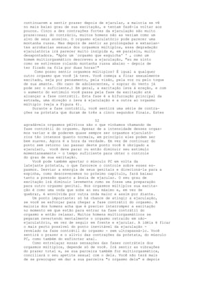 continuarem a sentir prazer depois de ejacular, a maioria se vê
no mais baixo grau de sua excitação, e tentam fazê-la voltar aos
poucos. Cinco a dez contrações fortes da ejaculação são muito
praze:osas; do contrário, muitos homens não as veriam como um
alvo de seus anseios. O orgasmo ejaculatório pode parecer uma
montanha russa. Mas depois de sentir as prolongadas e extasian-
tes acrobacias sexuais dos orgasmos múltiplos, essa degradação
ejaculatória irá parecer muito insípida e, em paralelo, muito
desapontadora. "Após um `orgasmo que esguicha' ' , como um
homem multiorgasmático descreveu a ejaculação, "eu me sinto
como se estivesse rolando montanha russa abaixo - depois de
ter ficado na fila por duas horas!"
Como posso sentir orgasmos múltiplos? É igual a qualquer
outro orgasmo que você já teve. Você começa a ficar sexualmente
excitado, seja por pensamento, pela visão, pela voz ou pelo toque
de sua amante. (No caso de adolescentes, o soprar do vento já
pode ser o suficiente.) Em geral, a excitação leva à ereção, e com
o aumento do estímulo você passa pela fase da excitação até
alcançar a fase contrátil. Esta fase é a bifurcação principal da
estrada, uma direção o leva à ejaculação e a outra ao orgasmo
múltiplo (veja a Figura 4).
Durante a fase contrátil, você sentirá uma série de contra-
ções na próstata que duram de três a cinco segundos finais. Estes
52
agradáveis orgasmos pélvicos são o que vínhamos chamando de
fase contrátil do orgasmo. Apesar de a intensidade desses orgas-
mos variar e de poderem quase sempre ser orgasmos ejaculató-
rios tão intensos quanto normais, em princípio eles podem ser
bem suaves. Agora é a hora da verdade. Em vez de continuar do
ponto sem retorno (ao passar deste ponto você é obrigado a
ejacular), você deve parar ou então diminuir seu estímulo
momentaneamente - o tempo suficiente para obter o controle
do grau de sua excitação.
Você pode também apertar o músculo PC em volta da
latejante próstata, o que favorece o controle sobre esses es-
pasmos. Desviar a energia de seus genitais e direcioná-la para a
espinha, como descreveremos no próximo capítulo, fará baixar
tanto a pressão quanto a ânsia de ejacular. O seu grau de
excitação irá diminuir levemente como se fosse uma preparação
para outro orgasmo genital. Nos orgasmos múltiplos sua excita-
ção é como uma onda que sobe ao seu máximo e, em vez de
quebrar, é envolvida por outra onda maior e assim por diante.
Um ponto importante: só há chance de atingir a ejaculação,
se você se esforçar para chegar a fase contrátil do orgasmo. A
maioria dos homens acha que é preciso interromper a excitação
no momento em que estão para entrar na fase contrátil do
orgasmo e então relaxar. Muitos homens multiorgasmáticos se
pegaram revertendo mentalmente o orgasmo retraido em não-
ejaculatório, em vez de seguir em frente e ejacular. A idéia é ficar
o mais perto possível do ponto inevitável da ejaculação -
revelado na fase contrátil do orgasmo - sem ultrapassá-lo. Você
sentirá o prazer e o alívio das contrações da próstata, do músculo
PC, como também do esfíncter anal.
Como entrelaçar essas sensaçòes das fases contráteis dos
orgasmos múltiplos, depende só de você. Irá sentir as vibrações
do prazer total e, se sua parceira também for multiorgasmática,
conciliará o seu apetite sexual com o dela. Você não terá mais
de se preocupar em dar a sua parceira "o orgasmo dela" e depois
 