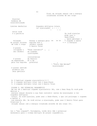 53
Final da relação sexual com a energia
irradiando através de seu corpo
Possível
mudança de
conscientização
Limites desfeitos Orgasmos múltiplos totais
(s/ ejaculação) ; - - - -
- - --
entre você
e a parceira Se você ejacular
pode usar o
Dedo-Chave
, (para pmlongar o
Pulsação Elevar a energia pela •• •• •• • orgasmo e mante
do prazer atraves espinha até o • • a energia)
de todo o corpo cérebro usando
O Desvio Total
O prazer
irrigando o "Fase contrátil" , , ,
seu cérebro do orgasmo
(contrações
involuntárias
O prazer do músculo
se expandindo PC e da
pela sua espinha próstata) ,
- "Ponto Sem Retomo"
(ejaculação)
O prazer sentido
primeiro nos
seus genitais
A. O habitual orgasmo ejaculatório--• I
B. O orgasmo múltiplo total com o Dedo-Chave
C. O orgasmo múltiplo total com O Desvio Total
FIGURA 4. SEU POTENCIAL ORGASMÁTICO
Em vez de o habitual orgasmo ejaculatório (A), com o Sexo Kung Fu você pode
desviar a
energia sexual durante a sua fase contrátil (antes da ejaculação) e ter
orgasmos múftiplos
totais. Se você ejacular, pode usar o Dedo-Chave, o que irá prolongar o orgasmo
e manter a
sua energia (B). Se você evitar a ejaculação, pode usar O Desvio Total para
finalizar a
relação sexual com a energia irradiada através de seu corpo (C).
54
ter o "seu orgasmo". Certamente, vocês dois têm o potencial
necessário para o clímax múltiplo do prazer orgasmático.
 