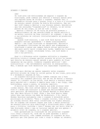 ACHANDO O CAMINHO
OPA!
Se você está com dificuldades em separar o orgasmo da
ejaculação, pode começar por desviar a energia sexual pela
sua espinha antes de atingir o orgasmo. Segundo Tao, a
verdadeira solução para o prazer total e a cura é a circulação
da energia sexual através da brbita Microcósmica. Uma vez
que você começa a desviar a sua energia sexual, descobrirá
que tem sensações "orgasmáticas" no cérebro, ou em outras
partes de seu corpo, ou até em todo o corpo.
Apertar o músculo PC em volta da próstata promove o
desenvolvimento de uma sensibilidade na região pélvica e
um melhor controle da fase contrátil do orgasmo, o que faz
a sua próstata se contrair involuntariamente em prazerosos
espasmos.
Quando você ejacular, o que você fará muitas vezes
enquanto estiver aprendendo - e mesmo ocasionalmente
depois - não fique frustrado ou desapontado. Aproveite
as agradáveis contrações de seu pênis que acompanham a
ejaculação e pense que sempre haverá outras oportunida-
des para sentir maior clímax mais tarde. Lembre-se,'a prática
leva tempo e requer intimidade total, com você mesmo e
com a sua parceira.
Qual é a diferença entre orgasmos múltiplos e orgasmos
múltiplos totais.O orgasmo genital promove um alívio na tensão
que resulta da energia sexual gerada e pelo aumento do fluxo
sangüíneo em sua pelve. Inúmeros orgasmos pélvicos - não-
ejaculatórios - são extremamente gostosos (e energizantes).
Mas, à medida que você desenvolve sua capacidade orgasmática,
55
não terá mais dúvidas em querer expandir estes orgasmos
pélvicos através de todas as outras partes de seu corpo, pois este
é o verdadeiro segredo de Tao.
Os orgasmos múltiplos totais também começam com a fase
contrátil dos orgasmos pélvicos, mas em vez de manter a energia
sexual (e o prazer) na sua pelve, você desvia a energia sexual
pela espinha até o cérebro e depois para todo o seu corpo, como
mostraremos, passo a passo, no próximo capítulo.
A maioria dos homens nem imagina que pode alcançar esse
clímax sexual. Mas eles sentem apenas um orgasmo (que para
eles é o mesmo que ejacular) e quase que exclusivamente só nos
seus genitais. Em Everything You Always Wanted to Know About
Sex (But Were Afraid to Ask) (Tudo o que Você Queria Saber
sobre Sexo mas Estava com Medo de Perguntar), o Dr. David
Reuben descreve exatamente como o orgasmo é entendido pelos
psicólogos do Ocidente: "Para o orgasmo ocorrer, toda a força
do sistema nervoso deve estar concentrada nos órgãos sexuais.
Ter um orgasmo com sucesso requer que todo o menor potencial
de energia elétrica seja mobilizado e direcionado para o pênis e
para o clitóris, conforme o caso." Reuben não vai muito além de
uma discussão sobre o que os taoístas sabiam que era apenas o
primeiro nível do orgasmo, ou o orgasmo genital.
Como apresentado na ilustração de seu potencial orgasmá-
tico (veja a Figura 4), você não só pode aprender a sentir
orgasmos múltiplos, como também estender os orgasmos de seus
genitais que irão passar por todo o corpo e chegar ao cérebro.
 