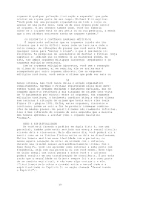 orgasmo é qualquer pulsação (contração e expansão) que pode
ocorrer em alguma parte de seu corpo. Michael Winn explica:
"Você pode ter uma pulsação orgasmática em todo o corpo ou
apenas em uma parte dele. Cada um de seus órgãos pode sentir
um orgasmo. O seu cérebro também pode. Você não saberia
dizer se o orgasmo está no seu pênis ou na sua próstata, a menos
que o seu cérebro estivesse tendo um orgasmo também."
OS DISCRETOS E CONTÍNUOS ORGASMOS MÚLTIPLOS
É importante salientar que os orgasmos totais são tão
intensos que é muito difícil saber onde um termina e onde o
outro começa. As vibrações do prazer que você sente f•izem
qualquer coisa para "manter o scorè', o que é realmente ir-
relevante. As pesquisas de laboratório de Hartman e Fithian (veja
Capítulo 1) indicam que os homens (e as mulheres) podem, de
fato, ter ambos orgasmos múltiplos discretos (separados) e os
orgasmos múltiplos continuos.
Com os orgasmos múltiplos discretos, você tem a sensação
do clímax do orgasmo, e, em seguida, ele se acalma mas é
acompanhado por outro orgasmo discreto. Com os orgasmos
múltiplos contínuos, você sente o clímax que pode ser mais ou
58
menos intenso, mas você nunca deixa o estado orgasmático
completamente. Hartman e Fithian registraram esses dois dife-
rentes tipos de orgasmo checando o batimento cardíaco, que no
orgasmo discreto retornava à sua situação de origem (por volta
de 70 batimentos por minuto) entre os orgasmos. Nos orgasmos
múltiplos contínuos, o batimento cardíaco atingia vários clímax
sem retornar à situação de origem que havia entre eles (veja
Figura 19 - página 138). Enfim, estes orgasmos, discretos e
contínuos, podem se unir a fim de produzir inúmeras combina-
ções de máximo prazer. As possibilidades são realmente infinitas.
Isso é bem diferente do orgasmo de seis segundos que a maioria
dos homens aprendeu a aceitar como o orgasmo masculino
"normal".
SEXO E ESPIRITUALIDADE
Se você está fazendo a prática em dupla (isto é, com uma
parceira), também pode estar sentindo sua energia sexual circular
através dela e vice-versa. Mais dia menos dia, você poderá vir a
sentir como se os limites físicos entre os dois se dissolvessem.
Muitos homens sentiram essa identidade com a parceira, ou
mesmo aquela sensação de estar em unidade com o universo,
durante uma relação sexual extraordinariamente íntima. Com o
Sexo Kung Fu, você irá aprender como retornar a este ponto com
freqüência, seja com sua parceira ou com você mesmo. Este tipo
de união sexual com outra pessoa e entre você e o universo
poderá resultar em uma transformação de consciência. É por esta
razão que a sexualidade no Oriente sempre foi vista como parte
de um caminho espiritual, e não como algo contrário a ela.
(Discutiremos mais sobre a conexão entre a sexualidade e a
espiritualidade no Capítulo 5, na seção chamada "Sexualizando
o Espírito".)
59
 