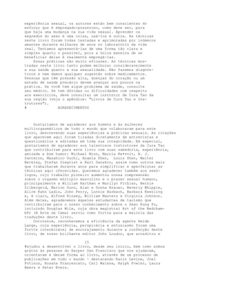 experiência sexual, os autores estão bem conscientes do
esforço que é empregado-prazeroso, como deve ser, para
que haja uma mudança na sua vida sexual. Aprender os
segredos do sexo é uma coisa, usá-los é outra. As técnicas
neste livro foram todas testadas e aprimoradas por inúmeros
amantes durante milhares de anos no laboratório da vida
real. Tentamos apresentá-las de uma forma tão clara e
simples quanto o possível, pois a única maneira de se
beneficiar delas é realmente empregá-las.
Essas práticas são muito eficazes. As técnicas mos-
tradas neste livro tanto podem melhorar consideravelmente
a sua saúde quanto a sua sexualidade. Não fazemos diagnós-
ticos e nem damos qualquer sugestão sobre medicamentos.
Pessoas que têm pressão alta, doenças do coração ou um
estado de saúde precário devem avançar aos poucos na
prática. Se você tem algum problema de saúde, consulte
seu médico. Se tem dúvidas ou dificuldades com respeito
aos exercícios, deve consultar um instnztor de Cura Tao da
sua região (veja o apêndice: "Livros de Cura Tao e Ins-
trutores").
# AGRADECIMENTOS
Gostaríamos de agradecer aos homens e às mulheres
multiorgasmáticos de todo o mundo que colaboraram para este
livro, descrevendo suas experiências e práticas sexuais. As citações
que aparecem aqui foram tiradas diretamente de entrevistas e
questionários e editadas em toda sua integridade. Em especial,
gostaríamos de agradecer aos talentosos instrutores da Cura Tao
que contribuíram para este livro com suas sabedoria, experiência,
amizade e bom humor: Michael Winn, Marcia Ke•vvit, B. J.
Santerre, Masahiro Ouchi, Angela Shen, Louis Shen, Walter
Beckley, Stefan Siegrist e Karl Danskin, assim como outros mais
que trabalharam durante anos para simplificar e aperfeiçoar as
técnicas aqui oferecidas. Queremos agradecer também aos sexó-
logos, cujo trabalho pioneiro aumentou nossa compreensão
sobre o orgasmo múltiplo masculino e o prazer sexual humano,
principalmente a William Hartman e Marilyn Fithian, Bernie
Zilbergeld, Marion Dunn, Alan e Donna Brauer, Beverly Whipple,
Alice Kahn Ladis, John Perry, Lonnie Barbach, Barbara Keesling
e, é claro, Alfred Kinsey, William Masters e Virginia Johnson.
Além deles, agradecemos àqueles estudantes de taoísmo que
contribuíram para o nosso conhecimento sobre o Sexo Kung Fu,
incluindo Douglas Wile, cuja obra magistral Art of the Bedcham-
bPr (A Arte da Cama) serviu como fortte para a maioria das
traduções deste livro.
Outrossim, reconhecemos a eficiência da agente Heide
Lange, cuja experiência, perspicácia e entusiasmo foram uma
fortte interminável de encorajamento durante a confecção deste
livro, de nosso brilhante editor John Loudon, que acreditou e
15
#ajudou a desenvolver o livro, desde seu início, bem como somos
gratos às pessoas do Harper San Francisco que nos ajudaram,
orientaram e deram forma ao livro, através de um processo de
publicações em todo o mundo - destacando Karin Levine, Joel
Fotinos, Rosana Francescato, Carl Walesa, Ralph Fowler, Laura
Beers e Peter Evers.
 