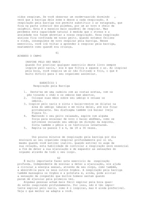 cidos respiram. Se você observar um recém-nascido dormindo ,
verá que a barriga dele sobe e desce a cada respiração. A
respiração pela barriga nos permite substituir o ar estagnado, que
fica na parte inferior dos pulmões, por um ar novo e cheio de
oxigênio. Esta é a maneira mais saudável de respirar. Mas
perdemos esta capacidade natural à medida que o stress e a
ansiedade nos fazem abreviar a nossa respiração. Essa respiração
ansiosa fica confinada em nosso peito. Quando estamos felizes
e rindo, conseguimos de novo respirar pela barriga. Nesse
exercício, você irá voltar a aprender a respirar pela barriga,
exatamente como quandõ era criança.
61
ACHANDO O CAM•O
INSPIRE PELO SEU NARIZ
Quando for praticar qualquer exercicio deste livro sempre
inspire pelo nariz,· ele é que filtra e aquece o ar. Ao inspirar
pela boca, você respira um ar não filtrado e frio, o que é
muito dificil para o seu organismo assimilar.
EXERCÍCIO 1
Respiração pela Barriga
1. Sente-se em uma cadeira com as costas eretas, com os
pés tocando o chão e os ombros bem abertos.
2. Coloque suas mãos sobre seu umbigo e relaxe os
ombros.
3. Inspire pelo nariz e sinta o baixo-ventre se dilatar na
área do umbigo (abaixo e em volta dele), até ele ficar
protuberante. Seu diafragma também irá baixar (veja
Figura 5).
4. Mantendo o seu peito relaxado, expire com alguma
força para encaixar de novo o baixo abdômen, como se
estivesse recuando seu umbigo em direção da espinha.
Sinta também o pênis e os testículos levantarem.
5. Repita os passos 3 e 4, de 18 a 36 vezes.
Uns poucos minutos de respiração pela barriga por dia
ensinará ao seu organismo respirar profundamente por si só,
mesmo quando você estiver inativo. Quando estiver no auge de
sua relação, esta habilidade de controlar a respiração será essencial
a fim de deter a sua ejaculação e de expandir as sensações do
orgasmo através de todo o seu corpo.
62
É muito importante fazer este exercício da respiração
profunda. Independente de ensinar a deter a ejaculação, ele ajuda
a circular a energia sexual, através de seu corpo, como também,
a absorvê-la para os seus outros órgãos. A respiração pela barriga
também massageia os órgãos e a próstata e, ainda, pode aliviar
a sensação de congestão que muitos homens sentem quando
param de ejacular pela primeira vez.
Algumas pessoas acham mais fácil expirar pela boca quan-
do estão respirando profundamente. Por isso, não é tão impor-
tante expirar pelo nariz, como é o inspirar, mas é ainda preferível.
Veja o que melhor se adapta a você.
 