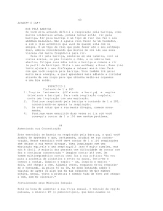 63
ACHAN•• O CA••
RIR PELA BARRIGA
Se você está achando difícil a respiração pela barriga, como
muitos ocidentais acham, poderá tentar então rir pela
barriga. Rir pela barriga é um tipo de riso que faz o seu
abdômen balançar. Não é aquele riso falso de um vendedor,
e sim o riso autêntico que você dá quando está com os
amigos. É um tipo de riso que pode fazer até o seu estômago
doer, embora considerando que muitos de nós não use essa
víscera com muita freqüência para rir.
Para rir pela barriga, sente-se em uma cadeira, conl as
costas eretas, os pés tocando o chão, e os ombros bem
abertos. Coloque suas mãos sobre a barriga e comece a rir
(a partir da barriga). Sinta o seu estômago vibrar. Esse riso
tanto ajudará o seu diafragma a relaxar assim como fará
com que você respire pela barriga. Voce também irá gerar
muito mais energia, a qual aprenderá mais adiante a circular
através de seu corpo para que obtenha melhores orgasmos
e uma boa saúde.
EXERCÍCIO 2
Contando de 1 a 100
1. Inspire lentamente (dilatando a barriga) e expire
(nivelando a barriga). Para cada respiração completa,
conte uma inspiração com uma expiração.
2. Continue respirando pela barriga e contando de 1 a 100,
concentrando-se apenas na respiração.
3. Se você notar que a sua mente divagou, comece nova-
mente.
4. Pratique esse exercício duas vezes ao dia até você
conseguir contar de 1 a 100 sem nenhum problema.
64
Aumentando sua Concentração
Este exercício se baseia na respiração pela barriga, a qual você
acabou de aprender e que, certamente, ajudará em sua concen-
tração. Nesse exercício você deve contar de 1 a 100 respirações
sem deixar a sua mente divagar. (Uma inspiração com uma
expiração equivale a uma respiração.) Isso é muito simples, mas
não é fácil. A maioria das pessoas tem dificuldade de contar até
dez e continuar concentrada - imagine contar até cem. Um
homem multiorgasmático contou como faz a sua prática: "Eu vou
para a academia de ginástica e entro na sauna. Sento-me e
começo a contar, inspiro e expiro - um, inspiro e expiro -
dois, até chegar a cem. Algumas vezes, enquanto estou respiran-
do e contando, lá pelos 50 ou 60, me pego pensando sobre o
capital de ações ou algo que me faz esquecer em que número
estava. Então, volto à primeira e começo tudo de novo até chegar
a cem, sem me distrair."
Fortalecendo seus Músculos Sexuais
Está na hora de aumentar a sua força sexual. O músculo da região
pubiana, o músculo PC (o pubococcígeo), que mencionamos no
 