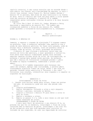 capítulo anterior, é uma trança muscular que se estende desde o
osso púbico (na frente) até a extremidade da espinha, ou seja o
cóccix (nas costas) (veja Figura 6). Muitos homens sentem o
músculo PC no períneo, bem atrás de seus testículos e na frente
do ânus. Este é o músculo que você usa para deter a urina quando
você não encontra um banheiro. O músculo PC é também
responsável pelas contrações rítmicas da pelve e do ânus durante
o orgasmo.
No livro The G Spot (O Ponto G), Ladas, Whipple e Perry
descrevem a importância do músculo PC: "Os homens que
conseguirem aumentar a força de seu músculo PC, também
podem aprender a tornarem-se multiorgasmáticos e, conseqüen-
65
Mús••-• -
(Músculo pubococcígeo)
FIGURA 6. O MÚSCULO PC
temente, a separar o orgasmo da ejaculação." O orgasmo começa
na próstata, logo, é essencial aprender como apertá-la com a
ajuda de seus músculos pélvicos. Ao fazer esta pressão, além de
atingir mais e melhores orgasmos, você irá prevenir dores e
inchaço, além de evitar, ou curar, problemas da próstata.
O músculo PC (que circunda a próstata) serve como uma
válvula em volta dos genitais, a qual aprenderá a contraí-la.
Você sente esse músculo trabalhando quando está tentando
expulsar aquelas últimas gotas de urina. Em contrapartida, as
mulheres o sentem mais quando estão parindo. As mulheres
que têm o músculo PC fortalecido conseguem prender o pênis
do homem na vagina firmemente, aumentando o prazer para
ambos.
O músculo PC é também responsável pelo balançar dos
rabos dos animais. Apenas como curiosidade, a palavra pênis
literalmente significa "rabo" em latim. Então o que você vai
aprender fazendo estes exercícios é "balançar o seu rabo" ,
fortalecer suas ereções, intensificar seus orgasmos e a separar os
orgasrmos da ejaculação.
66
EXERCÍCIO 3
Interrompendo o Fluxo da Urina
1. Quando você estiver quase para urinar, fique nas pontas
dos pés. Se necessário, pode até usar uma parede como
apoio.
2. Inspire profundamente.
3. Expire lentamente, forçando a urina a sair enquanto
contrai o períneo, cerrando os dentes.
4. Inspire e contraia o músculo PC para deter a urina no
meio do fluxo.
5. Expire e recomece a urinar.
6. Repita os passos 4 e 5, três a seis vezes ou até que você
tenha terminado de urinar.
INTERROMPENDO O FLUXO DA URINA
O meio mais fácil de encontrar o seu músculo PC é, na
próxima vez que for ao banheiro, interromper o fluxo da urina
conuaindo bem os músculos da pelve. Interromper o seu xixi foi
um dos primeiros atos que você aprendeu para controlar as
vontades de seu organismo. Ao usar sua capacidade de controlar
 