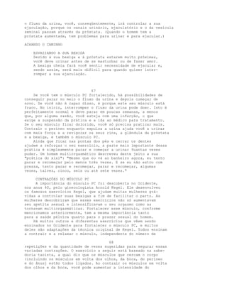 o fluxo da urina, você, conseqüentemente, irá controlar a sua
ejaculação, porque os canais urinário, ejaculatório e o da vesícula
seminal passam através da próstata. (Quando o homem tem a
próstata aumentada, tem problemas para urinar e para ejacular.)
ACHANDO O CAMINHO
ESVAZIANDO A SUA BEXIGA
Devido à sua bexiga e à próstata estarem muito próximas,
você deve urinar antes de se masturbar ou de fazer amor.
A bexiga cheia fará você sentir necessidade de ejacular e,
sendo assim, será mais difícil para quando quiser inter-
romper a sua ejaculação.
67
Se você tem o músculo PC fortalecido, há possibilidades de
conseguir parar no meio o fluxo da urina e depois começar de
novo. Se você não é capaz disso, é porque este seu músculo está
fraco. No início, interromper o fluxo da urina pode doer. Isto é
perfeitamente normal e deve parar em poucas semanas, a menos
que, por alguma razão, você esteja com uma infecção, o que
exige a suspensão da prática e a ida ao médico para tratamento.
Se o seu músculo ficar dolorido, você só precisa praticar mais.
Contrair o períneo enquanto expulsa a urina ajuda você a urinar
com mais força e a revigorar os seus rins, a glândula da próstata
e a bexiga, e também o músculo PC.
Ainda que ficar nas pontas dos pés e cerrar os dentes
ajudem a reforçar o seu exercício, a parte mais importante dessa
prática é simplesmente parar e começar a urinar 9uantas vezes
puder. Um homem multiorgasmático descreveu deste jeito a sua
"prática do xixi": "Mesmo que eu vá ao banheiro agora, eu tento
parar e recomeçar pelo menos três vezes. E se eu não estou com
pressa, tento parar e recomeçar, parar e recomeçar, algumas
vezes, talvez, cinco, seis ou até sete vezes."
CONTRAÇÕES DO MÚSCULO PC
A importância do músculo PC foi descoberta no Ocidente,
nos anos 40, pelo ginecologista Arnold Kegel. Ele desenvolveu
os famosos exercícios Kegel, que ajudam muitas mulheres grá-
vidas a controlar suas bexigas a fim de facilitar o parto. As
mulheres descobriram que esses exercícios não só aumentavam
seu apetite sexual e intensificavam o seu orgasmo como as
tornavam multiorgasmáticas. Fortalecer esse músculo, conforme
mencionamos anteriormente, tem a mesma importância tanto
para a saúde pélvica quanto para o prazer sexual do homem.
Há muitos outros e diferentes exercícios que vêem sendo
ensinados no Ocidente para fortalecer o músculo PC, e muitos
deles são adaptações da técnica original de Kegel. Todos ensinam
a contrair e a relaxar o músculo, independente do número de
68
repetições e da quantidade de vezes sugeridas para segurar essas
variadas contrações. O exercício a seguir está baseado na sabe-
doria taoísta, a qual diz que os músculos que cercam o corpo
(incluindo os músculos em volta dos olhos, da boca, do períneo
e do ânusj estão todos ligados. Ao contrair os músculos em volta
dos olhos e da boca, você pode aumentar a intensidade do
 