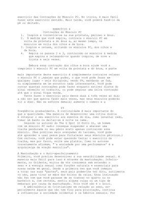 exercício das Contrações do Músculo PC. No início, é mais fácil
fazer este exercício sentado. Mais tarde, você poderá fazê-lo de
pé ou deitado.
EXERCÍCIO 4
Contrações do Músculo PC
1. Inspire e concentre-se na sua próstata, períneo e ânus.
2. À medida que você expira, contraia o músculo PC em
volta da próstata e do ânus e, ao mesmo tempo, os
músculos em volta dos olhos e da boca.
3. Inspire e relaxe, soltando os músculos PC, dos olhos e
da boca.
4. Repita os passos 2 e 3, contraindo os músculos à medida
que expira e relaxando-os quando inspira, de nove a
trinta e seis vezes.
Embora essa contração dos olhos e boca ajude você a
comprimir o músculo PC em volta da próstata e do ânus, a parte
mais importante deste exercicio é simplesmente contraire relaxar
o músculo PC o ,máximo que puder, o que você pode fazer em
qualquer lugar - seja dirigindo, vendo TV, mandando um fax,
ou simplesmente em um encontro nada interessante. Você pode
contar quantas contrações pode fazer enquanto estiver diante do
sinal vermelho no trânsito, ou pode segurar uma única contração
até que o sinal fique verde.
Tente fazer o exercício pelo menos duas a três vezes ao dia;
a não ser que queira fazer mais vezes, mas seus músculos poderão
vir a doer. Não se esforce demais; aumente o número e a
69
freqüência gradualmente. A continuidade é mais importante do
que a quantidade. Uma maneira de desenvolver uma rotina diária
é integrar o seu exercício aos eventos do dia, como levantar cedo,
tomar um banho ou deitar-se à noite na cama.
Segundo os autores do The G Spot (O Ponto G), um homem
com um músculo PC sadio consegue suspender e abaixar uma
toalha pendurada no seu pênis ereto apenas contraindo esse
músculo. (Nas práticas mais avançadas do taoísmo, você pode
até aprender a usar pesos para fortalecer seus músculos pélvicos.)
Com certeza, você pode estar querendo tentar o exercício da
toalha, mas por favor, evite uma platéia. Como os autores
corretamente afirmam, "`a ansiedade por uma performance' é a
arquünimiga da ereção masculina".
A Masturbação e o Auto-aperfeiçoamento
Primeiro, você precisa desenvolver a sua sensibilidade sexual. A
maneira mais fácil para isso é através da masturbação. Infeliz-
mente, no Ocidente, muitos de nós crescemos sem entender o
sexo e a energia sexual como funções naturais e essenciais para
nossa saúde em geral. Desde a primeira vez que você começou
a tocar nas suas "partes", seus pais podem-lhe ter dito, sutilmente
ou não, para tirar as mãos dos bolsos da calça. Essa insinuação
não fez com que você parasse de se trancar no quarto ou no
banheiro e, com certeza, sentiu alguma culpa ou um tipo de
embaraço por causa da masturbação. Pois você não é o único.
A ambivalência do Cristianismo em relação ao sexo, es-
pecialmente àquele que não tem fins para procriação, continua
a influenciar a sociedade ocidental e os hábitos sexuais. Por
 