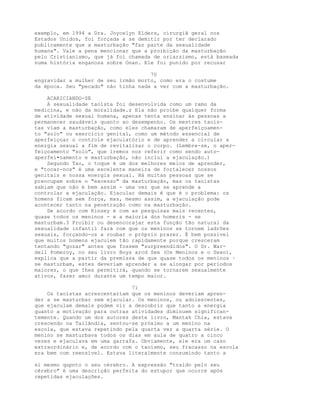exemplo, em 1994 a Dra. Joycelyn Elders, cirurgiã geral nos
Estados Unidos, foi forçada a se demitir por ter declarado
publicamente que a masturbação "faz parte da sexualidade
humana". Vale a pena mencionar que a proibição da masturbação
pelo Cristianismo, que já foi chamada de oriarzismo, está baseada
numa história enganosa sobre Onan. Ele foi punido por recusar
70
engravidar a mulher de seu irmão morto, como era o costume
da época. Seu "pecado" não tinha nada a ver com a masturbação.
ACARICIANDO-SE
A sexualidade taoísta foi desenvolvida como um ramo da
medicina, e não da moralidade.z Ela não proíbe qualquer forma
de atividade sexual humana, apenas tenta ensinar às pessoas a
permanecer saudáveis quanto ao desempenho. Os mestres taoís-
tas viam a masturbação, como eles chamaram de aperfeiçoamen-
to "solo" ou exercicio genital, como um método essencial de
aperfeiçoar o controle ejaculatório e de aprender a circular a
energia sexual a fim de revitalizar o corpo. (Lembre-se, o aper-
feiçoamento "solo", que iremos nos referir como sendo auto-
aperfei•oamento e masturbação, não inclui a ejaculação.)
Segundo Tao, o toque é um dos melhores meios de aprender,
e "tocar-nos" é uma excelente maneira de fortalecer nossos
genitais e nossa energia sexual. Há muitas pessoas que se
preocupam sobre o "excesso" da masturbação, mas os taoístas
sabiam que não é bem assim - uma vez que se aprende a
controlar a ejaculação. Ejacular demais é que é o problema: os
homens ficam sem força, mas, mesmo assim, a ejaculação pode
acontecer tanto na penetração como na masturbação.
De acordo com Kinsey e com as pesquisas mais recentes,
quase todos os meninos - e a maioria dos homeris - se
masturbam.3 Proibir ou desencorajar esta função tão natural da
sexualidade infantil fará com que os meninos se tornem ladrões
sexuais, forçando-os a roubar o próprio prazer. É bem possível
que muitos homens ejaculem tão rapidamente porque cresceram
tentando "gozar" antes que fossem "surpreendidos". O Dr. War-
dell Pomeroy, no seu livro Boys arcd Sex (Os Meninos e o Sexo),
explica que a partir da premissa de que quase todos os meninos ·
se masturbam, estes deveriam aprender a se alongar por períodos
maiores, o que Ihes permitirá, quando se tornarem sexualmente
ativos, fazer amor durante um tempo maior.
71
Os taoístas acrescentariam que os meninos deveriam apren-
der a se masturbar sem ejacular. Os meninos, ou adolescentes,
que ejaculam demais podem vir a descobrir que tanto a energia
quanto a motivação para outras atividades diminuem significan-
temente. Quando um dos autores deste livro, Mantak Chia, estava
crescendo na Tailândia, sentou-se próximo a um menino na
escola, que estava repetindo pela quarta vez a quarta série. O
menino se masturbava todos os dias em aula de quatro a cinco
vezes e ejaculava em uma garrafa. Obviamente, ele era um caso
extraordinário e, de acordo com o taoísmo, seu fracasso na escola
era bem com reensível. Estava literalmente consumindo tanto a
si mesmo qupnto o seu cérebro. A expressão "traído pelo seu
cérebro" é uma descrição perfeita do estupor que ocorre após
repetidas ejaculações.
 