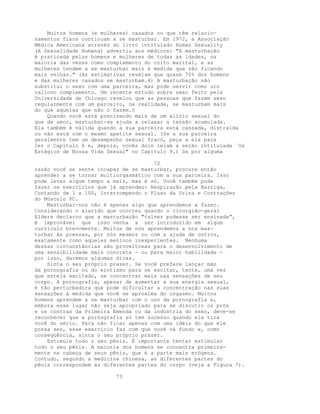Muitos homens (e mulheres) casados ou que têm relacio-
namentos fixos continuam a se masturbar. Em 1972, a Associação
Médica Americana através do livro intitulado Human Sexuality
(A Sexualidade Humana) advertiu aos médicos: "A masturbação
é praticada pelos homens e mulheres de todas as idades, na
maioria das vezes como complemento do coito marital, e as
mulheres tendem a se masturbar mais à medida que vão ficando
mais velhas." (As estimativas revelam que quase 70% dos homens
e das mulheres casados se masturbam.4) A masturbação não
substitui o sexo com uma parceira, mas pode servir como urn
valioso complemento. Um recente estudo sobre sexo feito pela
Universidade de Chicago revelou que as pessoas que fazem sexo
regularmente com um parceiro, na realidade, se masturbam mais
do que aquelas que não o fazem.5
Quando você está precisando mais de um alívio sexual do
que de amor, masturbar-se ajuda a relaxar a tensão acumulada.
Ela também é válida quando a sua parceira está cansada, distraída
ou não está com o mesmo apetite sexual. (Se a sua parceira
geralmente tem um desempenho sexual fraco, peça a ela para
ler o Capítulo 6 e, depois, vocês dois leiam a seção intitulada `Os
Estágios de Nossa Vida Sexual" no Capítulo 9.) Se por alguma
72
razão você se sente incapaz de se masturbar, procure então
aprender a se tornar multiorgasmático com a sua parceira. Isso
pode levar algum tempo a mais, mas é só. Você também pode
fazer os exercícios que já aprendeu: Respiração pela Barriga,
Contando de 1 a 100, Interrompendo o Fluxo da Urina e Contrações
do Músculo PC.
Masturbar-nos não é apenas algo que aprendemos a fazer.
Considerando o alarido que ocorreu quando o cirurgião-geral
Elders declarou que a masturbação "talvez pudesse ser ensinada",
é improvável que isso venha a ser introduzido em algum
currículo brevcmente. Muitos de nós aprendemos a nos mas-
turbar ãs pressas, por nós mesmos ou com a ajuda de outros,
exatamente como aqueles meninos inexperientes. Nenhuma
dessas circunstâncias são proveitosas para o desenvolvimento de
uma sensibilidade mais concreta - ou para maior habilidade -
por isso, daremos algumas dicas.
Sinta o seu próprio prazer. Se você prefere lançar mão
da pornografia ou do erotismo para se excitar, tente, uma vez
que esteja excitado, se concentrar mais nas sensações de seu
corpo. A pornografia, apesar de aumentar a sua energia sexual,
é tão perturbadora que pode dificultar a concentração nas suas
sensações à medida que você se aproxima do orgasmo. Muitos
homens aprendem a se masturbar com o uso da pornografia e,
embora esse lugar não seja apropriado para se discutir os prós
e os contras da Primeira Emenda ou da indústria do sexo, deve-se
reconhecer que a pornografia só tem sucesso quando ela tira
você do sério. Para não ficar apenas com uma idéia do que ele
possa ser, esse exercício faz com que você vá fundo e, como
conseqüência, sinta o seu próprio prazer.
Estimule todo o seu pênis. É importante tentar estimular
todo o seu pênis. A maioria dos homens se concentra primeira-
mente na cabeça de seus pênis, que é a parte mais erógena.
Contudo, segundo a medicina chinesa, as diferentes partes do
pênis correspondem às diferentes partes do corpo (veja a Figura 7).
73
 