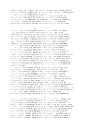 pode estender-se o tempo que quiser na penetração. Este período
(15 ã 20 minutos) parece ser o crítico. Uma vez que o ultrapassar,
você obteve o controle. Isso é óbvio."
Pode até ser um longo período - e é. Especialmente se
você estava acostumado àqueles 2 ou 3 minutos daquela mas-
turbação feita às pressas. Um homem multiorgasmático mostra a
diferença: "Quando eu me tocava, gozava em 3 a 5 minutos
apenas para aliviar a tensão ou porque estava à toa ou coisa
75
parecida. Com o auto-aperfeiçoamento é diferente. Eu tento
ficar me tocando o maior tempo possível, mas sem gozar.
Pouco depois, verifico que estive me tocando por vinte minu-
tos." Uma vez que você se torne multiorgasmático, será capaz
de chegar ao clímax muitas vezes (sem ejacular) durante esses
20 ou mais minutos, e também circulará por todo o seu corpo
aquela energia que rejuvesnesce e cura. Como um outro
homem multiorgasmático descreveu seu auto-aperfeiçoamen-•
to: "Fica em algum lugar entre a masturbação e a meditação.'
A última coisa que queremos é que você se masturbe
mecanicamente ou torne isso uma obrigação, bem como, que
determine a quantidade de tempo ou número certo de orgasmos,
para a relação sexual. Ambos dependem da situação, de seu
tempo livre e de seu nível de excitação. Se você começar a ficar
entediado, pergunte-se o porquê disso. Será que está voltando
aos velhos hábitos? Seu toque está se tornando mecânico? Você
está se concentrando mais nos seus genitais? Caso esteja se
sentindo incapaz de se concentrar, tente fazer o exercício de
respiração descrito no próximo capítulo a fim de se reconectar
com o seu corpo.
Sensibilizar nossos corpos ou nos acariciar é algo que,
geralmente, consideramos não ser muito másculo, mas o
prazer é tão másculo quanto a dor - e muito mais drvertido.
Para favorecer a sua prática, comece com um banho quente
(talvez com um pouco de óleo com efeito calmante, como o
de gergelim ou de oliva) e massageie o seu corpo. Diminuir a
luz e acender velas melhora a concentração. Sente-se em frente
a um espelho (com ou sem velas) e procure admirar o seu
corpo. Tente descobrir sua sensualidade. Toque e sinta as
mãos e os braços, os pés (se puder alcançá-los), as panturrilhas
e as coxas. Passe a mão no seu peito e nos mamilos. Quando
estiver sentindo bastante prazer, tente massagear suas coxas e o
estômago antes de ir para o seu ponto principal nos seus genitais.
Cultive o amor. Enquanto a maioria dos homens se
masturba (sentindo-se culpados ou não), poucos são realmente
76
capazes de fazê-lo com amor, para cultivar o amor - fazer amor
consigo mesmo - enquanto estão se acariciando. Desenvolver
o amor-próprio é fundamental para ser um parceiro amoroso. A
energia sexual simplesmente amplia a energia de seu corpo, seja
ela positiva ou negativa. Se você sente amor, este será aumentado
pelo seu desejo sexual. Mas se é ódio o que está sentindo, este
será aumentado da mesma forma. É essencial que você entenda
como a energia sexual amplifica suas emoções tanto para a
prática "solo" quanto para a prática em dupla. Desenvolver sua
energia sexual dentro de uma certa ternura também o ajudará a
não ejacular; é muito mais difícil manter o controle quando o
 