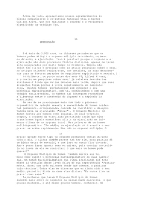 Acima de tudo, apresentamos nossos agradecimentos às
nossas companheiras e co-autoras Maneewan Chia e Rachel
Carlton Arava, que nos ensinaram o segredo e o verdadeiro
significado da tradição Tao.
16
INTRODUÇÃO
I•á mais de 3.000 anos, os chineses perceberam que os
homens podem atingir o orgasmo múltiplo retardando, ou mes-
mo detendo, a ejaculação. Isso é possível porque o orgasmo e a
ejaculação são dois processos físicos distintos, apesar de terem
sido equiparados por muito tempo no Ocidente. Embora não
sejam tão claras e precisas como as atuais pesquisas sobre o sexo,
os antigos chineses registraram, com detalhes, as suas descober-
tas para as futuras gerações de seguidores espirituais e sexuais.l
No Ocidente, um pouco antes dos anos 40, Alfred Kinsey,
o pioneiro em pesquisas sobre sexo, já relatava descobertas
similares.2 Ainda que muitas décadas mais tarde, depois que suas
álegações foram postas à prova repetidamente em laborató-
rios, muitos homens permaneceram sem conhecer o seu
potencial multiorgasmático. Sem tal conhecimento e sem uma
técnica esclarecedora, os homens não conseguem reconhecer
a diferença entre o crescendo do orgasmo e a explosão da
ejaculação.
Em vez de se preocuparem mais com todo o processo
orgasmático da relação sexual, a sexualidade do homem ociden-
tal permanece, erroneamente, calcada na inevitável e desapon-
tadora meta da ejaculação ("gozar"). O Orgasmo Múltiplo do
Homem mostra aos homens como separar, em seus próprios
corpos, o orgasmo da ejaculação permitindo assim que eles
transformem aquele momentâneo alívio da ejaculação em inú-
meros clímax de um orgasmo total. Nas palavras de um homem
multiorgasmático: "Em média, na ejaculação do dia-a-dia o meu
prazer se acaba rapidamente. Mas não no orgasmo múltiplo. O
17
prazer gerado neste tipo de orgasmo permanece comigo durante
todo o dia. O clímax também parece não ter fim. Esta prática dá
um bônus extra de energia, e com isso eu nunca fico cansado.
Agora posso fazer quanto sexo eu quiser, pois consigo controlá-
lo ao invés de ele me controlar. O que mais um homem pode
querer?"
O Orgasmo Múltiplo do Homem também mostra aos ho-
mens como suprir o potencial multiorgasmático de suas parcei-
ras. Um homem multiorgasmático que vinha praticando por três
meses as técnicas desse livro falou de sua experiência: "Pratica-
mente, dormi com três mulheres desde que comecei a praticar
tais técnicas. Todas elas me disseram que eu tinha sido o seu
melhor parceiro. Ainda na cama elas diziam: "Eu nunca tive um
prazer como esse."
As mulheres que lerem O Orgasmo Múltiplo do Homem
saberão mais sobre os segredos da sexualidade masculina, o que
poucas mulheres, e até mesmo poucos homens, conhecein. Os
 