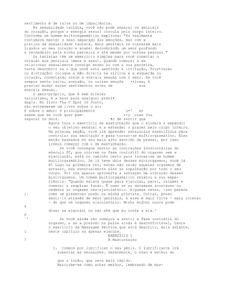 sentimento é de raiva ou de impaciência.
Na sexualidade taoísta, você não pode separar os genitais
do coração, porque a energia sexual circula pelo corpo inteiro.
Conforme um homem multiorgasmático explicou: "Eu realmente
costumava manter o sexo separado das emoções, mas com a
prática da sexualidade taoísta, meus genitais se tornaram mais
ligados ao meu coração e acabei descobrindo um amor profundo
e verdadeiro pela minha parceira e até mesmo por outras pessoas."
Os taoístas têm um exercício simples para você conectar o
coração aos genitais (amor e sexo). Quando começar a se
relacionar sexualmente consigo mesmo ou com a sua parceira,
tente descobrir se o que você está sentindo é irritação, frustração
ou distração: coloque a mão direita na virilha e a esquerda no
coração, conectando assim a energia sexual com o amor. Se você
sempre sente raiva, aversão, ou outras emoçõe •tivas, é
preciso mudar esses sentimentos antes de sua
energia sexual.
O amor-próprio, que é bem diferer
narcisismo, é a base para qualquer práti•
dupla. No livro The C Spot (O Ponto,
não escreveram um livro sobre o arr
é sobre o amor; é principalmente o•' ar
sabem que se você quer pem- s•y cias (ou
separar os dois. •c de sentir que
Agora faça o exercício de masturbação que o ajudará a expandir
o seu objetivo sensual e a estender o prazer pelo corpo inteiro.
Na próxima seção, você irá aprender exercícios específicos para
controlar sua excitação e para tornar-se multiorgasmático. Eles
estão baseados no seu mais alto sentido de prazer, por isso
iremos começar com o de masturbação.
Se você consegue sentir as contrações involuntárias do
músculo PC, que ocorrem na fase contrátil do orgasmo sem a
ejaculação, está no caminho certo para tornar-se um homem
multiorgasmático. Se já teve dois desses miniorgasmos, você já
é! Logo na primeira vez, estes não serão aqueles orgasmos de
arrasar, mas eventualmente eles se espalharão por todo o seu
corpo. Por ora apenas aproveite a sensação de vibração desses
miniorgasmos. Um homem multiorgasmático relatou a sua expe-
riência: "Quando estava quase para ejacular, parei, relaxei e
comecei a respirar fundo. É como se eu deixasse acontecer ou
cedesse ao orgasmo não-ejaculatório. Algumas vezes, isso parece
;. como um prazeroso puxão na minha próstata. Outras, posso
senti-lo através de meus genitais, e esse é mais forte - mais intenso
- do que um orgasmo ejaculatório. Minha mulher nunca pode
6
dizer se ejaculei ou não até que eu conte a ela.'
F
`' Se você ainda não começou a sentir a fase contrátil do
orgasmo, e se a pressão na pelve ainda é desconfortável, tente
o exercício da Massagem Pélvica que está descrito, mais adiante,
i neste capítulo ou apenas ejacule.
EXERCÍCIO 5
! A Masturbação
1. Comece por lubrificar o seu pênis. O lubrificante irá
aumentar as sensações. Geralmente, o óleo é melhor do
que a loção, que seca mais rápido.
Masturbe-se como achar melhor, lembrando de mas-
 