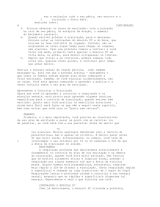 ear e estimular todo o seu pênis, seu escroto e o
C incluindo o Ponto Rafe.
masturba (senti
# CONTINUAÇÃO
3. Procure observar os graus da excitação: note a pulsação
na raiz de seu pênis, os estágios da ereção, o aumento
do batimento cardíaco.
4. Quando estiver próximo à ejaculação, pare e descanse.
Procure notar as contrações do músculo PC e do ânus, que
ocorrem na fase contrátil do orgasmo. Contudo, não se
surpreenda se levar algum tempo para chegar ao orgasmo,
sem ejacular. Caso sua próstata comece a contrair e você
ficar com medo, primeiro tente apertar o músculo PC em
volta dela, ou então, será melhor ultrapassar os limites.
5. Depois que voltar a se controlar, poderá começar tudo
outra vez, quantas vezes quiser, e continuar pelo tempo
que achar melhor.
Desviar a energia sexual da região pélvica, como também
massageá-la, fará com que a pressão diminua - exatamente o
que todos os homens sentem quando eles estão começando a
ficar excitados. Também, se você ejacular acidentalmente, não
se culpe. Você está apenas começando a aprender a prática e a
obter controle sobre o seu grau de excitação.
Aprendendo a Controlar a Ejaculação
Agora que você já aprendeu a controlar a respiração e os
músculos sexuais, está pronto para aprender algumas técnicas
específicas para o controle da ejaculação, quando estiver bem
excitado. Quanto mais você praticar os exercícios anteriores ,
ainda mais fácil será fazer os que vêm a seguir neste capítulo,
bem como evitar que você caia no "ponto sem retorno".
PARANDO
Primeiro, e o mais importante, você precisa se conscientizar
de seu grau de excitação e parar um pouco com as caricias (ou
de penetrar, se você está com a sua parceira) antes de sentir que
79
vai ejacular. Muitos sexólogos denominam isso a técnica do
páralcontinua, mas é apenas um critério. É melhor parar antes
do que muito tarde. Provavelmente, no começo, você terá de
; interromper o seu estímulo por 10 ou 20 segundos a fim de que
a ânsia da ejaculação se acalme.
RESPIRANDO
A respiração profunda que descrevemos anteriormente é
fundamental no controle do grau de sua excitação e na demora
da ejaculação, quando você está muito excitado. Uma técnica
que se mostrou altamente eficaz é respirar fundo, prender a
respiração por alguns momentos até que a ânsia de ejacular
passe. Alguns homens multiorgasmáticos, entretanto, respiram
mais rápido a fim de atrasar a ejaculação. (Esta respiração rápida
e superficial é chamada na ioga tradicional de o sopro do fogoJ
Respirações lentas e profundas ajudam a controlar a sua energia
sexual, enquanto que as rápidas e superficiais dispersam tal
energia. Experimente e veja o que funciona com você.
CONTRAINDO O MÚSCULO PC
Como já mencionamos, o músculo PC circunda a próstata,
 