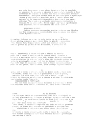 por onde deve passar o seu sêmen durante a fase de expulsão
do orgasmo. Ao aprender a apertar a sua próstata durante a fase
contrátil do orgasmo (é quando ela está se contraindo involun-
tariamente), você pode evitar sair da contração para a ejaculação.
(Entre a contração e a expulsão está o famoso "ponto sem
retorno".) Um homem multiorgasmático descreveu a sua expe-
riência: "Eu prendo a ejaculação simplesmente contraindo o
músculo PC na hora exata. Levei algum tempo para aperfeiçoar
este processo, mas os resultados são os melhores."
APERTANDO O PÊNIS
Muitos sexólogos recomendam apertar o pênis, uma técnica
que foi originalmente desenvolvida para os homens que ejacu-
lavam "prematuramente".
80
É simples. Coloque os primeiros dois dedos na parte de baixo
de seu pênis, enquanto que o dedão fica na glande, e pressione
(veja Figura 8a). Alguns homens acham que apertar o pênis,
como os punhos do guidão de uma bicicleta, e pressionar na
wunn e. RETARDANDO A EJACULAÇÃO COM O MÉTODO DE PRESSÃO
ponta com o dedão e embaixo com os outros dedos, ajuda-os a
diminuir a excitação (veja Figura 8b). Apesar de essas técnicas
serem eficientes na prática "solo", elas são incômodas quando se
trata da penetração, porque você tem de deixar o pênis livre.
Para este tipo de situação, tente usar a mente para pressionar a
ponta de seu pênis. Eventualmente, você conseguirá pressioná-la
81
apenas com a mente e evitar a falta de jeito tendo as mãos como
instrumento. Outra boa técnica é pressionar a base do pênis,
(lembrando que você pode fazer isso com a mente), o que
ajudará no controle da excitação e também a estender e fortalecer
suas ereções (veja Figura 8c)·
PRESSIONANDO O PONTO RAFE
Uma das mais antigas técnicas taoístas é pressionar o Ponto
Rafe enquanto você contrai o músculo PC. Isto ajuda a retardar
FIGUR AO DO ESCROTO
a ejaculação tanto pela concentração como pela interrupção do
reflexo ejaculatório. É simples e eficaz. Primeiro localize o seu
Ponto Rafe ue está bem na frente do ânus (vej •é p g sar p na
' q quando vo elo
pág. 36)· Deve haver uma indentação
onto certo. É necessário empurrar seu dedo em cima da primeira
p nção. Um homem multiorgasmático descreveu a sua experiên-
"Pressionar o Ponto Rafe por algum tempo tanto diminui
cia: '
levemente a minha ereção quanto evita o risco da ejaculação.
Você também conseguirá fazer essa técnica durante a penetração
sem retirar o pênis.
 