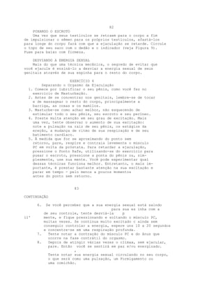 82
PUXANDO O ESCROTO
Uma vez que seus testículos se retraem para o corpo a fim
de impulsionar o sêmen para os próprios testículos, afastá-los
para longe do corpo fará com que a ejaculação se retarde. Circule
o topo de seu saco com o dedão e o indicador (veja Figura 9).
Puxe para baixo com firmeza.
DESVIANDO A ENERGIA SEXUAL
Mais do que uma técnica mecânica, o segredo de evitar que
você ejacule é ensiná-lo a desviar a energia sexual de seus
genitais através de sua espinha para o resto do corpo.
EXERCÍCIO 6
Separando o Orgasmo da Ejaculação
1. Comece por lubrificar o seu pênis, como você fez no
exercício de Masturbação.
2. Antes de se concentrar nos genitais, lembre-se de tocar
e de massagear o resto do corpo, principalmente a
barriga, as coxas e os mamilos.
3. Masturbe-se como achar melhor, não esquecendo de
estimular todo o seu pênis, seu escroto e seu períneo.
4. Preste muita atenção em seu grau de excitação. Mais
uma vez, tente observar o aumento de sua excitação:
note a pulsação na raiz de seu pênis, os estágios da
ereção, a mudança de ritmo de sua respiração e de seu
batimento cardíaco.
5. À medida que for se aproximando do ponto sem
retorno, pare, respire e contraia levemente o músculo
PC em volta da próstata. Para retardar a ejaculação,
pressione o Ponto Rafe, utilizando-se do exercício para
puxar o escroto, pressione a ponta do pênis ou, sim-
plesmente, use sua mente. Você pode experimentar qual
dessas técnicas funciona melhor. Entretanto, o mais im-
portante, é prestar bastante atenção na sua excitação e
parar em tempo - pelo menos a poucos momentos
antes do ponto sem retorno.
83
CONTINUAÇÃO
6. Se você perceber que a sua energia sexual está saindo
para sua es inha com a
de seu controle, tente desviá-la p
il' mente, e fique pressionando e soltando o músculo PC,
muitas vezes. Se continua muito excitado c ainda sem
conseguir controlar a energia, espere uns 10 a 20 segundos
e concentre-se em uma respiração profunda.
7. Tente notar a contração do músculo PC e do ânus que
ocorre na fase contrátil do orgasmo.
8. Depois de atingir várias vezes o clímax, sem ejacular,
pare. Então você se sentirá em paz e/ou energizado.
,
Tente notar sua energia sexual circulando no seu corpo,
o que será como uma pulsação, um Formigamento ou
uma comichão.
 
