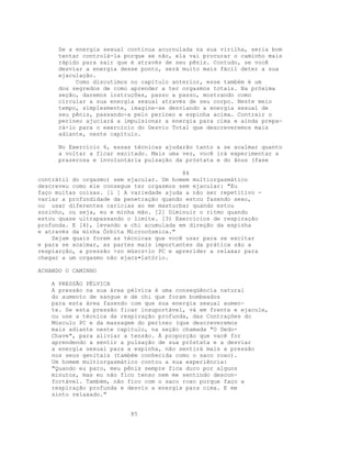 Se a energia sexual continua acurnulada na sua virilha, seria bom
tentar controlá-la porque se não, ela vai procurar o caminho mais
rápido para sair que é através de seu pênis. Contudo, se você
desviar a energia desse ponto, será muito mais fácil deter a sua
ejaculação.
Como discutimos no capítulo anterior, esse também é um
dos segredos de como aprender a ter orgasmos totais. Na próxima
seção, daremos instruções, passo a passo, mostrando como
circular a sua energia sexual através de seu corpo. Neste meio
tempo, simplesmente, imagine-se desviando a energia sexual de
seu pênis, passando-a pelo períneo e espinha acima. Contrair o
períneo ajuciará a impulsionar a energia para cima e ainda prepa-
rá-lo para o exercício do Desvio Total que descreveremos mais
adiante, neste capítulo.
No Exercício 6, essas técnicas ajudarão tanto a se acalmar quanto
a voltar a ficar excitado. Mais uma vez, você irá experimentar a
prazerosa e involuntária pulsação da próstata e do ânus (fase
84
contrátil do orgasmo) sem ejacular. Um homem multiorgasmático
descreveu como ele consegue ter orgasmos sem ejacular: "Eu
faço muitas coisas. [l ] A variedade ajuda a não ser repetitivo -
variar a profundidade da penetração quando estou fazendo sexo,
ou usar diferentes carícias ao me masturbar quando estou
sozinho, ou seja, eu e minha mão. [2] Diminuir o ritmo quando
estou quase ultrapassando o limite. [3) Exercícios de respiração
profunda. E [4), levando a chi acumulada em direção da espinha
e através da minha Órbita Microcósmica."
Sejam quais forem as técnicas que você usar para se excitar
e para se acalmar, as partes mais importantes da prática são a
respiarção, a pressão >zo múscz<lo PC e aprerider a relaxar para
chegar a um orgasmo não ejacz•latório.
ACHANDO O CAMINHO
A PRESSÃO PÉLVICA
A pressão na sua área pélvica é uma conseqüência natural
do aumento de sangue e de chi que foram bombeados
para esta área fazendo com que sua energia sexual aumen-
te. Se esta pressão ficar insuportável, vá em frente e ejacule,
ou use a técnica da respiração profunda, das Contrações do
Músculo PC e da massagem do períneo (que descreveremos
mais adiante neste capítulo, na seção chamada "O Dedo-
Chave", para aliviar a tensão. À proporção que vacê for
aprendendo a sentir a pulsação de sua próstata e a desviar
a energia sexual para a espinha, não sentirá mais a pressão
nos seus genitais (também conhecida como o saco roxo).
Um homem multiorgasmático contou a sua experiência:
"Quando eu paro, meu pênis sempre fica duro por alguns
minutos, mas eu não fico tenso nem me sentindo descon-
fortável. Também, não fico com o saco roxo porque faço a
respiração profunda e desvio a energia para cima. E me
sinto relaxado."
85
 