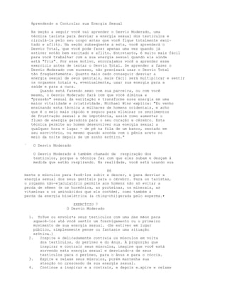 Aprendendo a Controlar sua Energia Sexual
Na seção a seguir você vai aprender o Desvio Moderado, uma
técnica taoísta para desviar a energia sexual dos testículos e
circulá-la pelo seu corpo antes que você fique totalmente exci-
tado e aflito. Na seção subseqüente a esta, você aprenderá o
Desvio Total, que você pode fazer apenas uma vez quando já
estiver então bem excitado e aflito. Entretanto, é muito mais fácil
para você trabalhar com a sua energia sexual quando ela ainda
está "fria". Por esse motivo, encorajamos você a aprender esse
exercício antes de tentar o Desvio Total. Se aprender a fazer o
Desvio Moderado com sucesso, não precisará usar o Desvio Total
tão freqüentemente. Quanto mais cedo conseguir desviar a
energia sexual de seus genitais, mais fácil será multiplicar e sentir
os orgasmos totais e, eventualmente, usar sua energia para a
saúde e para a cura.
Quando está fazendo sexo com sua parceira, ou com você
mesmo, o Desvio Moderado fará com que você diminua a
"pressão" sexual da excitação e transforme essa energia em uma
maior vitalidade e criatividade. Michael Winn explica: "Eu venho
ensinando esta técnica a milhares de homens ocidentais, e acho
que é o meio mais rápido e seguro para eliminar os sentimentos
de frustração sexual e de impotência, assim como aumentar o
fluxo de energia geradora para o seu coração e cérebro. Esta
técnica permite ao homem desenvolver sua energia sexual a
qualquer hora e lugar - de pé na fila de um banco, sentado em
seu escritório, ou mesmo quando acorda com o pênis ereto no
meio da noite depois de um sonho erótico."
` O Desvio Moderado
O Desvio Moderado é também chamado de respiração dos
testiculos, porque a técnica faz com que eles subam e desçam à
medida que estão respirando. Na realidade, você está usando sua
86
mente e músculos para fazê-los subir e descer, e para desviar a
energia sexual dos seus genitais para o cérebro. Para os taoístas,
o orgasmo não-ejaculatório permite aos homens não só evitar a
perda de sêmen (e os hormônios, as proteínas, os minerais, as
vitaminas e os aminoácidos que ele contém), como também a
perda da energia bioelétrica (a ching-chi)gerada pelo esperma.•
EXERCÍCIO 7
O Desvio Moderado
1. To9ue ou envolz•a seus testículos com uma das mãos para
aquecê-los até você sentir um foxrnigamento ou o primeiro
movimento de sua energia sexual. (Se estiver em lugar
público, simplesmente pense ou fantasie uma situação
erótica.)
2. Inspire e delicadamente contraia os músculos em volta
dos testículos, do períneo e do ânus. À proporção que
inspirar e contrair seus músculos, imagine que você está
sorvendo esta energia sexual e desviando-a de seus
testículos para o períneo, para o ânus e para o cóccix.
3. Expire e relaxe seus músculos, porém mantenha sua
atenção no crescendo da sua energia sexual.
4. Continue a inspirar e a contrair, e depois e.xpire e relaxe
 
