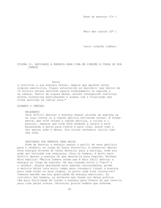 Base do pescoço (C• )
Meio das costa5 (T" )
5acro (região lombar)
FIGURA 10. DESVIANDO A ENERGIA PARA CIMA EM DIREÇÃO A COROA DE SUA
CABEÇA
89zzz
a controlar a sua energia sexual. Depois que aprendi estes
simples exercícios, fiquei estarrecido ao descobrir que dentro de
10 minutos estava sentindo aquele formigamento na espinha e
na cabeça. Dentro de alguns meses, estava conseguindo controlar
minhas sucessivas masturbações e acabar com a frustração que
vinha sentindo há tantos anos."
ACHANDO O CAMINHO
RELAXANDO
Será difícil desviar a energia sexual através da espinha se
as suas costas ou a região pélvica estiverem tensas. É funda-
mental que você relaxe a região pélvica, a coluna e o
pescoço. Imagine que você está andando a cavalo e está
balançando a pelve para frente e para trás, assim como o
seu queixo sobe e desce. Sua coluna vertebral oscila como
uma onda.
DESVIANDO SUA ENERGIA PARA BAIXO
Além de desviar a energia sexual a partir de seus genitais
para o cérebro, ao longo do Canal Posterior, é essencial descer
esta energia através do Canal Anterior para a barriga, onde ela
pode ser estocada com segurança. Para os homens, é muito mais
difícil descer a energia do que desviá-la pela espinha. Michael
Winn explica: "Muitos homens acham que é mais fácil desviar a
energia ao longo da espinha. Há uma conexão entre o "saco" e
o cérebro. Alguns descobrem este caminho naturalmente, porém
a maioria deles leva muito tempo para conseguir trazer a energia
para onde estão os seus órgãos, no ponto onde eles inconscien-
temente mantêm uma boa quantidade da energia emocional. Ao
contrário dos homens, as mulheres que fazem uso dessa prática
têm mais facilidade em trazer a energia para frente do que levá-la
para cima pelas costas. Encontrei poucos homens que achavam
90
 